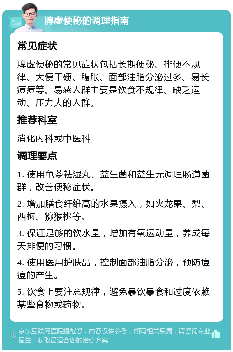 脾虚便秘的调理指南 常见症状 脾虚便秘的常见症状包括长期便秘、排便不规律、大便干硬、腹胀、面部油脂分泌过多、易长痘痘等。易感人群主要是饮食不规律、缺乏运动、压力大的人群。 推荐科室 消化内科或中医科 调理要点 1. 使用龟苓祛湿丸、益生菌和益生元调理肠道菌群，改善便秘症状。 2. 增加膳食纤维高的水果摄入，如火龙果、梨、西梅、猕猴桃等。 3. 保证足够的饮水量，增加有氧运动量，养成每天排便的习惯。 4. 使用医用护肤品，控制面部油脂分泌，预防痘痘的产生。 5. 饮食上要注意规律，避免暴饮暴食和过度依赖某些食物或药物。