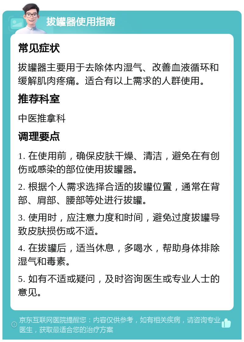 拔罐器使用指南 常见症状 拔罐器主要用于去除体内湿气、改善血液循环和缓解肌肉疼痛。适合有以上需求的人群使用。 推荐科室 中医推拿科 调理要点 1. 在使用前，确保皮肤干燥、清洁，避免在有创伤或感染的部位使用拔罐器。 2. 根据个人需求选择合适的拔罐位置，通常在背部、肩部、腰部等处进行拔罐。 3. 使用时，应注意力度和时间，避免过度拔罐导致皮肤损伤或不适。 4. 在拔罐后，适当休息，多喝水，帮助身体排除湿气和毒素。 5. 如有不适或疑问，及时咨询医生或专业人士的意见。