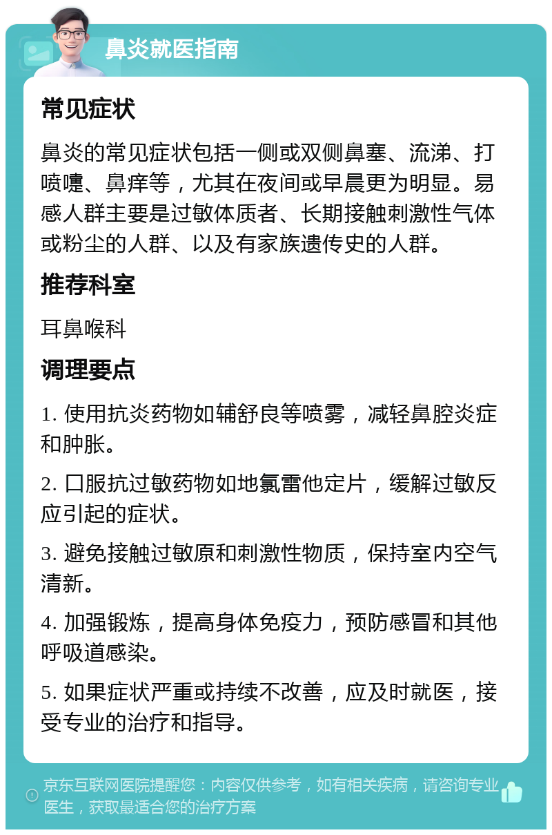 鼻炎就医指南 常见症状 鼻炎的常见症状包括一侧或双侧鼻塞、流涕、打喷嚏、鼻痒等，尤其在夜间或早晨更为明显。易感人群主要是过敏体质者、长期接触刺激性气体或粉尘的人群、以及有家族遗传史的人群。 推荐科室 耳鼻喉科 调理要点 1. 使用抗炎药物如辅舒良等喷雾，减轻鼻腔炎症和肿胀。 2. 口服抗过敏药物如地氯雷他定片，缓解过敏反应引起的症状。 3. 避免接触过敏原和刺激性物质，保持室内空气清新。 4. 加强锻炼，提高身体免疫力，预防感冒和其他呼吸道感染。 5. 如果症状严重或持续不改善，应及时就医，接受专业的治疗和指导。