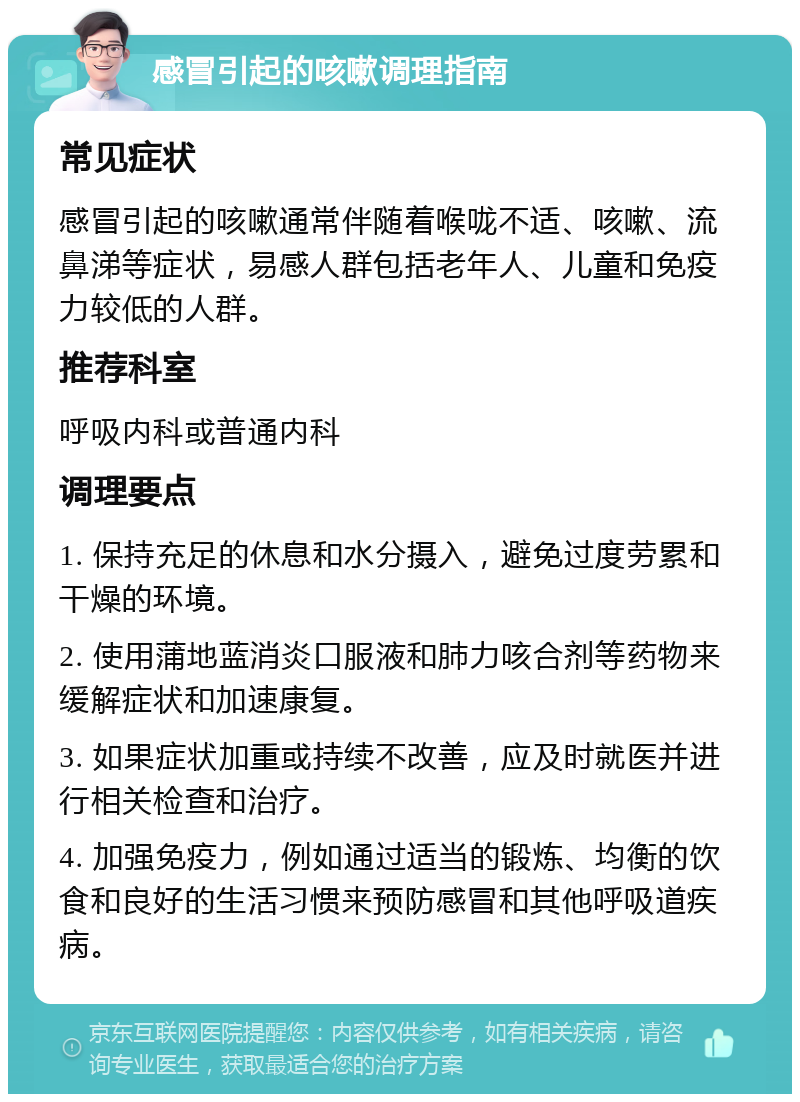 感冒引起的咳嗽调理指南 常见症状 感冒引起的咳嗽通常伴随着喉咙不适、咳嗽、流鼻涕等症状，易感人群包括老年人、儿童和免疫力较低的人群。 推荐科室 呼吸内科或普通内科 调理要点 1. 保持充足的休息和水分摄入，避免过度劳累和干燥的环境。 2. 使用蒲地蓝消炎口服液和肺力咳合剂等药物来缓解症状和加速康复。 3. 如果症状加重或持续不改善，应及时就医并进行相关检查和治疗。 4. 加强免疫力，例如通过适当的锻炼、均衡的饮食和良好的生活习惯来预防感冒和其他呼吸道疾病。