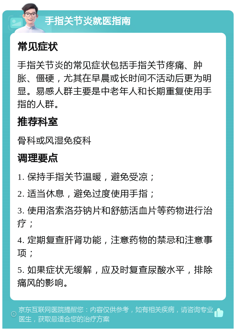 手指关节炎就医指南 常见症状 手指关节炎的常见症状包括手指关节疼痛、肿胀、僵硬，尤其在早晨或长时间不活动后更为明显。易感人群主要是中老年人和长期重复使用手指的人群。 推荐科室 骨科或风湿免疫科 调理要点 1. 保持手指关节温暖，避免受凉； 2. 适当休息，避免过度使用手指； 3. 使用洛索洛芬钠片和舒筋活血片等药物进行治疗； 4. 定期复查肝肾功能，注意药物的禁忌和注意事项； 5. 如果症状无缓解，应及时复查尿酸水平，排除痛风的影响。