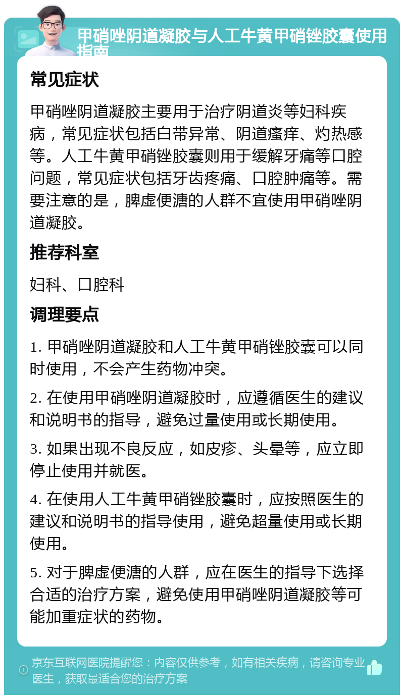 甲硝唑阴道凝胶与人工牛黄甲硝锉胶囊使用指南 常见症状 甲硝唑阴道凝胶主要用于治疗阴道炎等妇科疾病，常见症状包括白带异常、阴道瘙痒、灼热感等。人工牛黄甲硝锉胶囊则用于缓解牙痛等口腔问题，常见症状包括牙齿疼痛、口腔肿痛等。需要注意的是，脾虚便溏的人群不宜使用甲硝唑阴道凝胶。 推荐科室 妇科、口腔科 调理要点 1. 甲硝唑阴道凝胶和人工牛黄甲硝锉胶囊可以同时使用，不会产生药物冲突。 2. 在使用甲硝唑阴道凝胶时，应遵循医生的建议和说明书的指导，避免过量使用或长期使用。 3. 如果出现不良反应，如皮疹、头晕等，应立即停止使用并就医。 4. 在使用人工牛黄甲硝锉胶囊时，应按照医生的建议和说明书的指导使用，避免超量使用或长期使用。 5. 对于脾虚便溏的人群，应在医生的指导下选择合适的治疗方案，避免使用甲硝唑阴道凝胶等可能加重症状的药物。