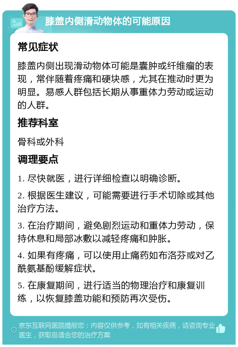 膝盖内侧滑动物体的可能原因 常见症状 膝盖内侧出现滑动物体可能是囊肿或纤维瘤的表现，常伴随着疼痛和硬块感，尤其在推动时更为明显。易感人群包括长期从事重体力劳动或运动的人群。 推荐科室 骨科或外科 调理要点 1. 尽快就医，进行详细检查以明确诊断。 2. 根据医生建议，可能需要进行手术切除或其他治疗方法。 3. 在治疗期间，避免剧烈运动和重体力劳动，保持休息和局部冰敷以减轻疼痛和肿胀。 4. 如果有疼痛，可以使用止痛药如布洛芬或对乙酰氨基酚缓解症状。 5. 在康复期间，进行适当的物理治疗和康复训练，以恢复膝盖功能和预防再次受伤。