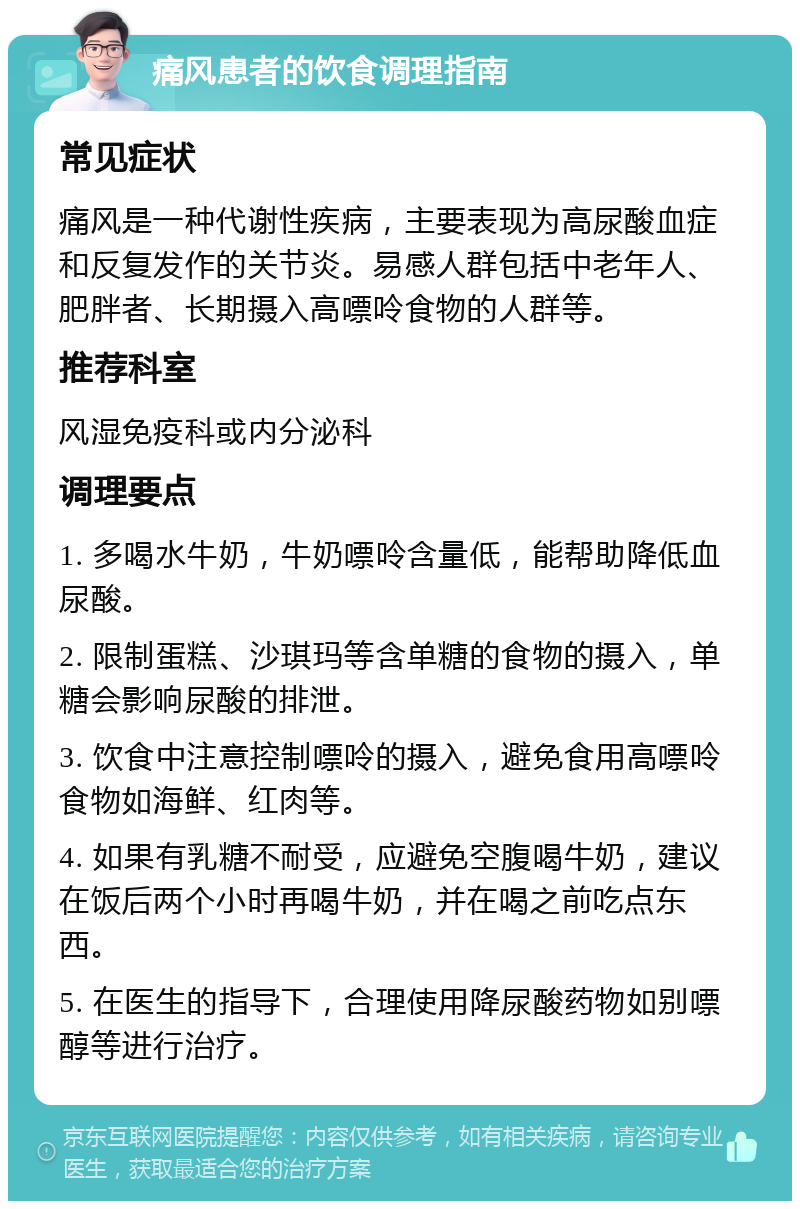 痛风患者的饮食调理指南 常见症状 痛风是一种代谢性疾病，主要表现为高尿酸血症和反复发作的关节炎。易感人群包括中老年人、肥胖者、长期摄入高嘌呤食物的人群等。 推荐科室 风湿免疫科或内分泌科 调理要点 1. 多喝水牛奶，牛奶嘌呤含量低，能帮助降低血尿酸。 2. 限制蛋糕、沙琪玛等含单糖的食物的摄入，单糖会影响尿酸的排泄。 3. 饮食中注意控制嘌呤的摄入，避免食用高嘌呤食物如海鲜、红肉等。 4. 如果有乳糖不耐受，应避免空腹喝牛奶，建议在饭后两个小时再喝牛奶，并在喝之前吃点东西。 5. 在医生的指导下，合理使用降尿酸药物如别嘌醇等进行治疗。