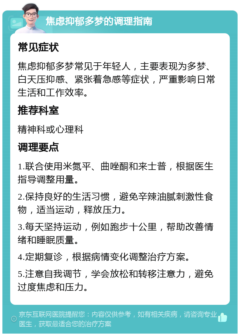 焦虑抑郁多梦的调理指南 常见症状 焦虑抑郁多梦常见于年轻人，主要表现为多梦、白天压抑感、紧张着急感等症状，严重影响日常生活和工作效率。 推荐科室 精神科或心理科 调理要点 1.联合使用米氮平、曲唑酮和来士普，根据医生指导调整用量。 2.保持良好的生活习惯，避免辛辣油腻刺激性食物，适当运动，释放压力。 3.每天坚持运动，例如跑步十公里，帮助改善情绪和睡眠质量。 4.定期复诊，根据病情变化调整治疗方案。 5.注意自我调节，学会放松和转移注意力，避免过度焦虑和压力。