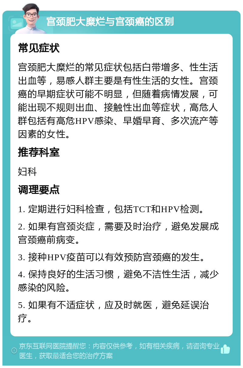 宫颈肥大糜烂与宫颈癌的区别 常见症状 宫颈肥大糜烂的常见症状包括白带增多、性生活出血等，易感人群主要是有性生活的女性。宫颈癌的早期症状可能不明显，但随着病情发展，可能出现不规则出血、接触性出血等症状，高危人群包括有高危HPV感染、早婚早育、多次流产等因素的女性。 推荐科室 妇科 调理要点 1. 定期进行妇科检查，包括TCT和HPV检测。 2. 如果有宫颈炎症，需要及时治疗，避免发展成宫颈癌前病变。 3. 接种HPV疫苗可以有效预防宫颈癌的发生。 4. 保持良好的生活习惯，避免不洁性生活，减少感染的风险。 5. 如果有不适症状，应及时就医，避免延误治疗。