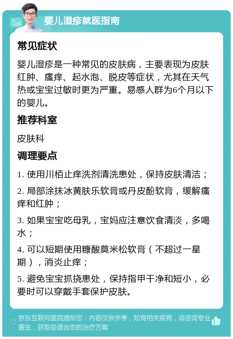 婴儿湿疹就医指南 常见症状 婴儿湿疹是一种常见的皮肤病，主要表现为皮肤红肿、瘙痒、起水泡、脱皮等症状，尤其在天气热或宝宝过敏时更为严重。易感人群为6个月以下的婴儿。 推荐科室 皮肤科 调理要点 1. 使用川栢止痒洗剂清洗患处，保持皮肤清洁； 2. 局部涂抹冰黄肤乐软膏或丹皮酚软膏，缓解瘙痒和红肿； 3. 如果宝宝吃母乳，宝妈应注意饮食清淡，多喝水； 4. 可以短期使用糠酸莫米松软膏（不超过一星期），消炎止痒； 5. 避免宝宝抓挠患处，保持指甲干净和短小，必要时可以穿戴手套保护皮肤。