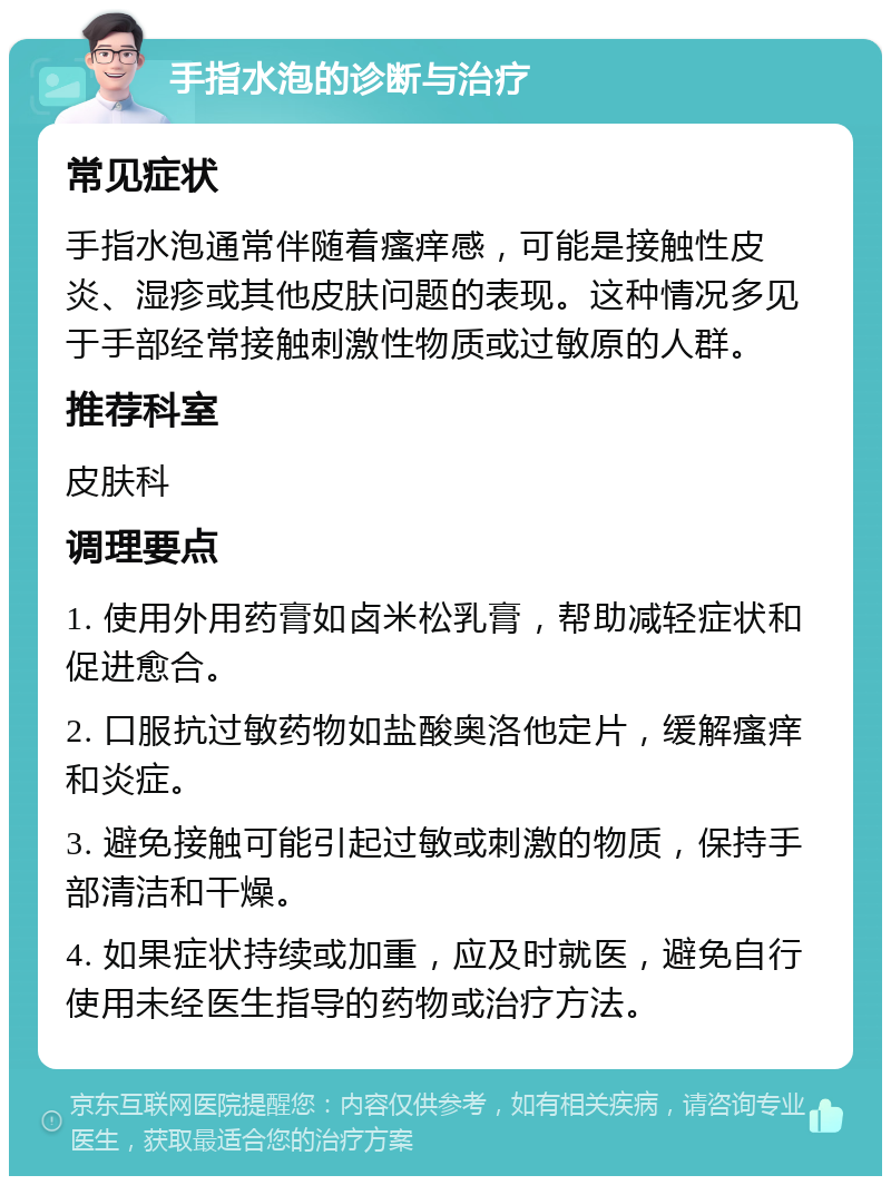 手指水泡的诊断与治疗 常见症状 手指水泡通常伴随着瘙痒感，可能是接触性皮炎、湿疹或其他皮肤问题的表现。这种情况多见于手部经常接触刺激性物质或过敏原的人群。 推荐科室 皮肤科 调理要点 1. 使用外用药膏如卤米松乳膏，帮助减轻症状和促进愈合。 2. 口服抗过敏药物如盐酸奥洛他定片，缓解瘙痒和炎症。 3. 避免接触可能引起过敏或刺激的物质，保持手部清洁和干燥。 4. 如果症状持续或加重，应及时就医，避免自行使用未经医生指导的药物或治疗方法。