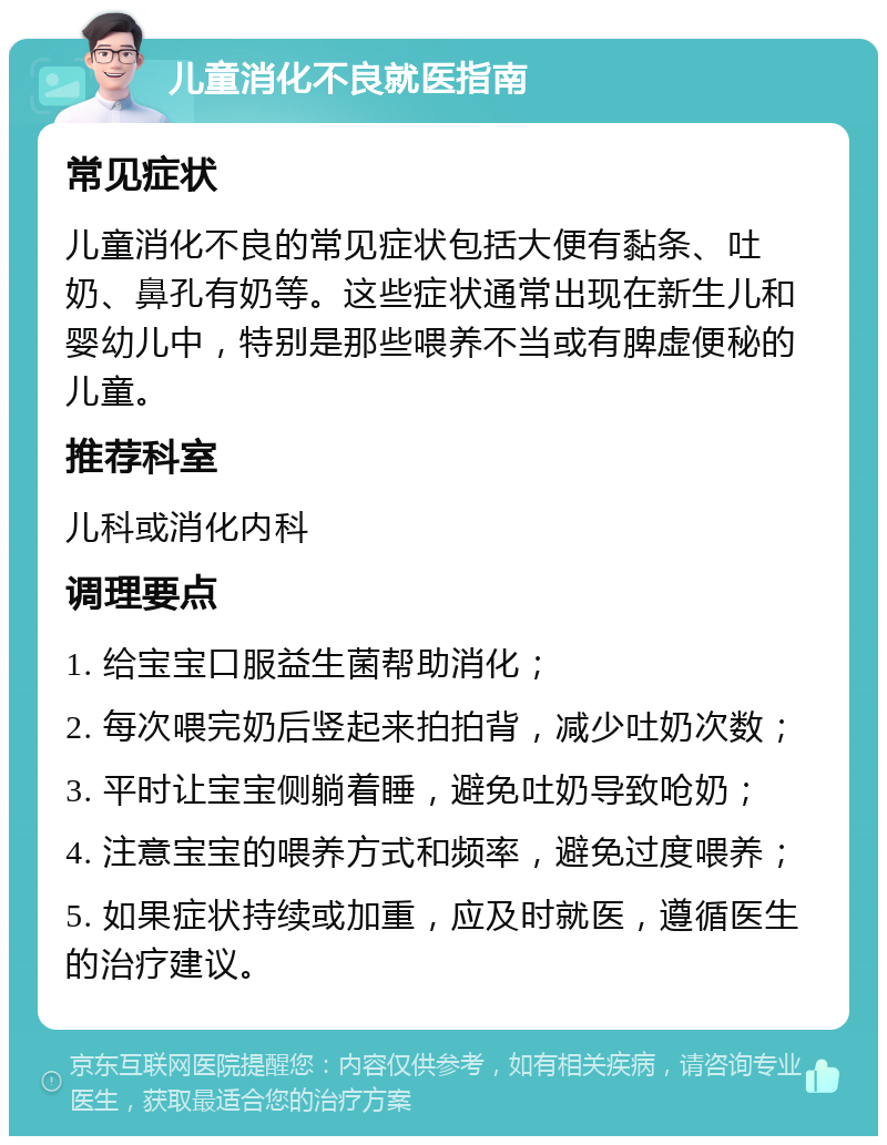 儿童消化不良就医指南 常见症状 儿童消化不良的常见症状包括大便有黏条、吐奶、鼻孔有奶等。这些症状通常出现在新生儿和婴幼儿中，特别是那些喂养不当或有脾虚便秘的儿童。 推荐科室 儿科或消化内科 调理要点 1. 给宝宝口服益生菌帮助消化； 2. 每次喂完奶后竖起来拍拍背，减少吐奶次数； 3. 平时让宝宝侧躺着睡，避免吐奶导致呛奶； 4. 注意宝宝的喂养方式和频率，避免过度喂养； 5. 如果症状持续或加重，应及时就医，遵循医生的治疗建议。