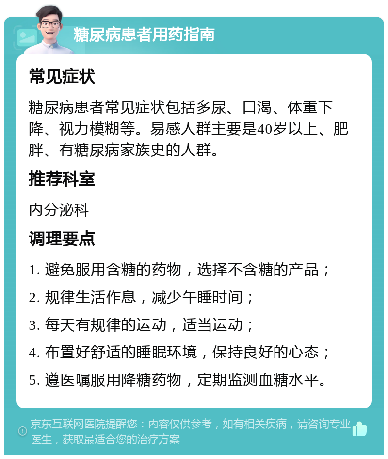 糖尿病患者用药指南 常见症状 糖尿病患者常见症状包括多尿、口渴、体重下降、视力模糊等。易感人群主要是40岁以上、肥胖、有糖尿病家族史的人群。 推荐科室 内分泌科 调理要点 1. 避免服用含糖的药物，选择不含糖的产品； 2. 规律生活作息，减少午睡时间； 3. 每天有规律的运动，适当运动； 4. 布置好舒适的睡眠环境，保持良好的心态； 5. 遵医嘱服用降糖药物，定期监测血糖水平。