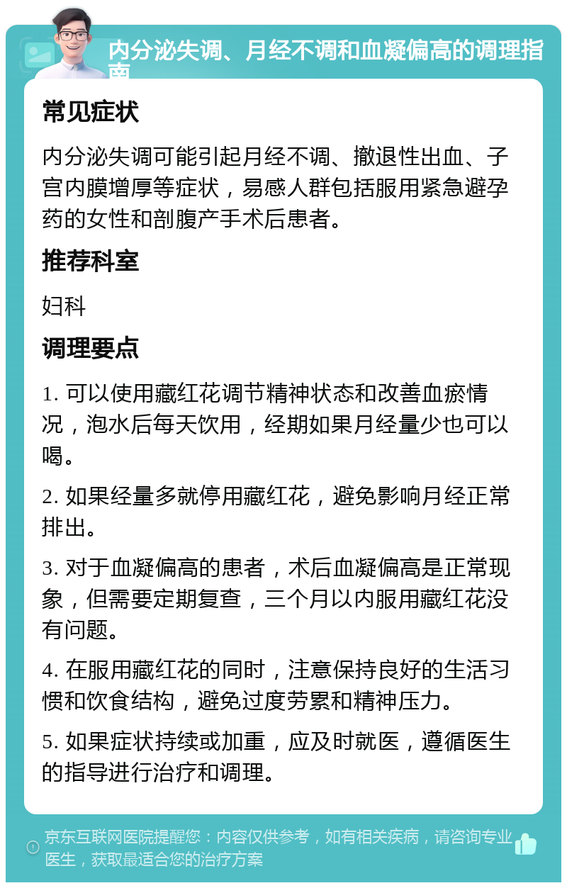 内分泌失调、月经不调和血凝偏高的调理指南 常见症状 内分泌失调可能引起月经不调、撤退性出血、子宫内膜增厚等症状，易感人群包括服用紧急避孕药的女性和剖腹产手术后患者。 推荐科室 妇科 调理要点 1. 可以使用藏红花调节精神状态和改善血瘀情况，泡水后每天饮用，经期如果月经量少也可以喝。 2. 如果经量多就停用藏红花，避免影响月经正常排出。 3. 对于血凝偏高的患者，术后血凝偏高是正常现象，但需要定期复查，三个月以内服用藏红花没有问题。 4. 在服用藏红花的同时，注意保持良好的生活习惯和饮食结构，避免过度劳累和精神压力。 5. 如果症状持续或加重，应及时就医，遵循医生的指导进行治疗和调理。