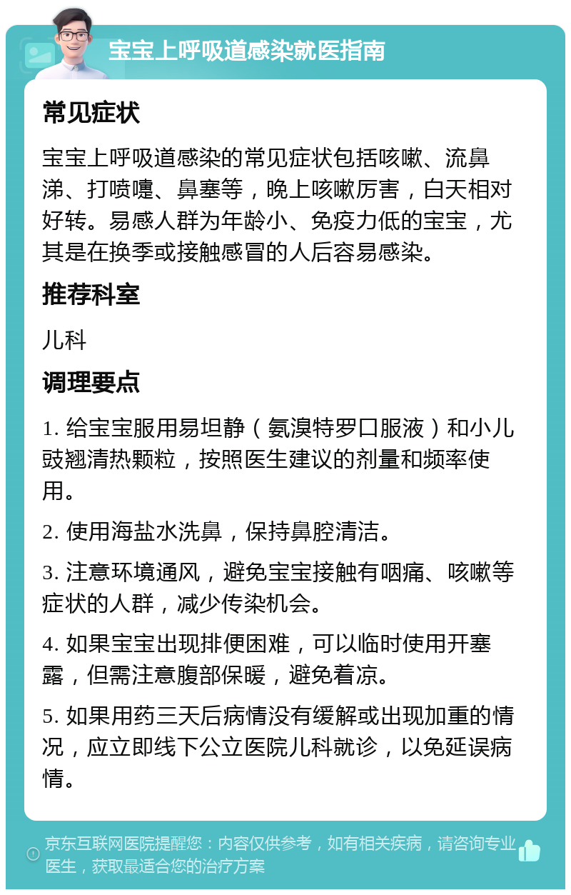 宝宝上呼吸道感染就医指南 常见症状 宝宝上呼吸道感染的常见症状包括咳嗽、流鼻涕、打喷嚏、鼻塞等，晚上咳嗽厉害，白天相对好转。易感人群为年龄小、免疫力低的宝宝，尤其是在换季或接触感冒的人后容易感染。 推荐科室 儿科 调理要点 1. 给宝宝服用易坦静（氨溴特罗口服液）和小儿豉翘清热颗粒，按照医生建议的剂量和频率使用。 2. 使用海盐水洗鼻，保持鼻腔清洁。 3. 注意环境通风，避免宝宝接触有咽痛、咳嗽等症状的人群，减少传染机会。 4. 如果宝宝出现排便困难，可以临时使用开塞露，但需注意腹部保暖，避免着凉。 5. 如果用药三天后病情没有缓解或出现加重的情况，应立即线下公立医院儿科就诊，以免延误病情。