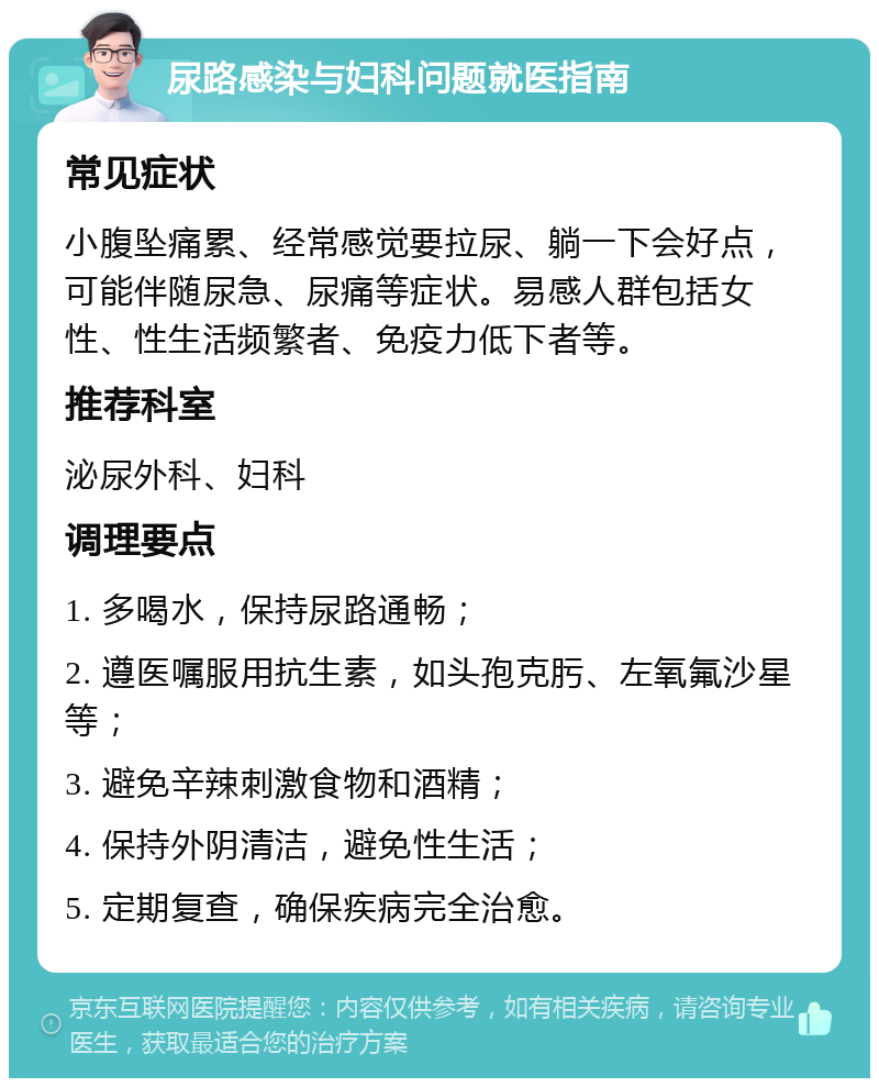 尿路感染与妇科问题就医指南 常见症状 小腹坠痛累、经常感觉要拉尿、躺一下会好点，可能伴随尿急、尿痛等症状。易感人群包括女性、性生活频繁者、免疫力低下者等。 推荐科室 泌尿外科、妇科 调理要点 1. 多喝水，保持尿路通畅； 2. 遵医嘱服用抗生素，如头孢克肟、左氧氟沙星等； 3. 避免辛辣刺激食物和酒精； 4. 保持外阴清洁，避免性生活； 5. 定期复查，确保疾病完全治愈。