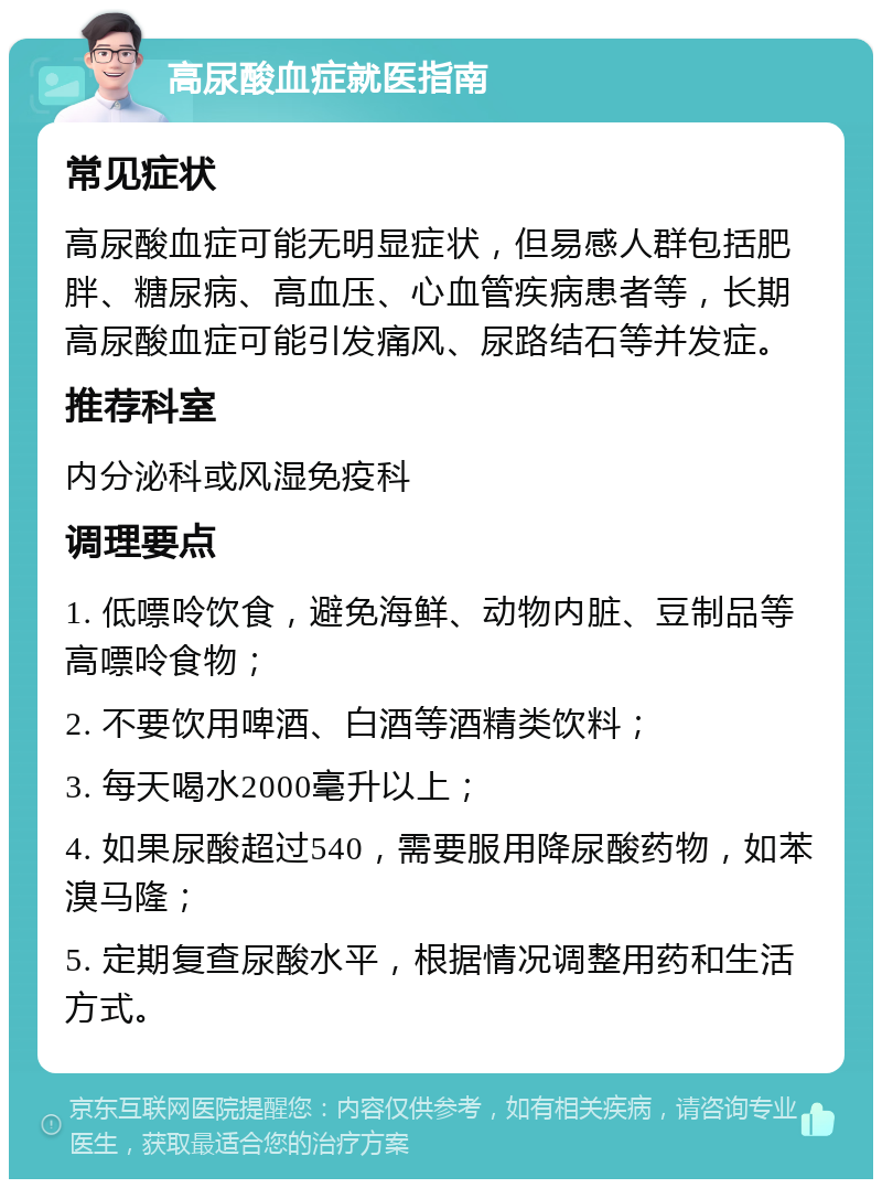 高尿酸血症就医指南 常见症状 高尿酸血症可能无明显症状，但易感人群包括肥胖、糖尿病、高血压、心血管疾病患者等，长期高尿酸血症可能引发痛风、尿路结石等并发症。 推荐科室 内分泌科或风湿免疫科 调理要点 1. 低嘌呤饮食，避免海鲜、动物内脏、豆制品等高嘌呤食物； 2. 不要饮用啤酒、白酒等酒精类饮料； 3. 每天喝水2000毫升以上； 4. 如果尿酸超过540，需要服用降尿酸药物，如苯溴马隆； 5. 定期复查尿酸水平，根据情况调整用药和生活方式。