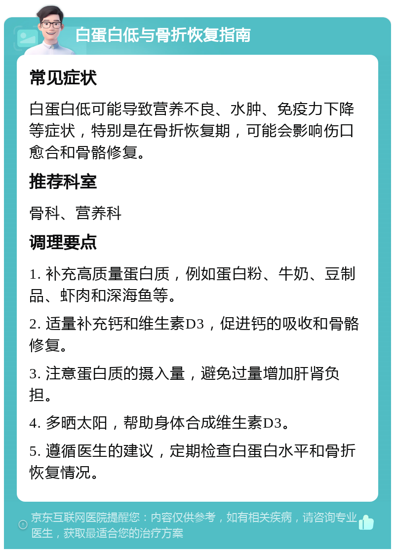 白蛋白低与骨折恢复指南 常见症状 白蛋白低可能导致营养不良、水肿、免疫力下降等症状，特别是在骨折恢复期，可能会影响伤口愈合和骨骼修复。 推荐科室 骨科、营养科 调理要点 1. 补充高质量蛋白质，例如蛋白粉、牛奶、豆制品、虾肉和深海鱼等。 2. 适量补充钙和维生素D3，促进钙的吸收和骨骼修复。 3. 注意蛋白质的摄入量，避免过量增加肝肾负担。 4. 多晒太阳，帮助身体合成维生素D3。 5. 遵循医生的建议，定期检查白蛋白水平和骨折恢复情况。