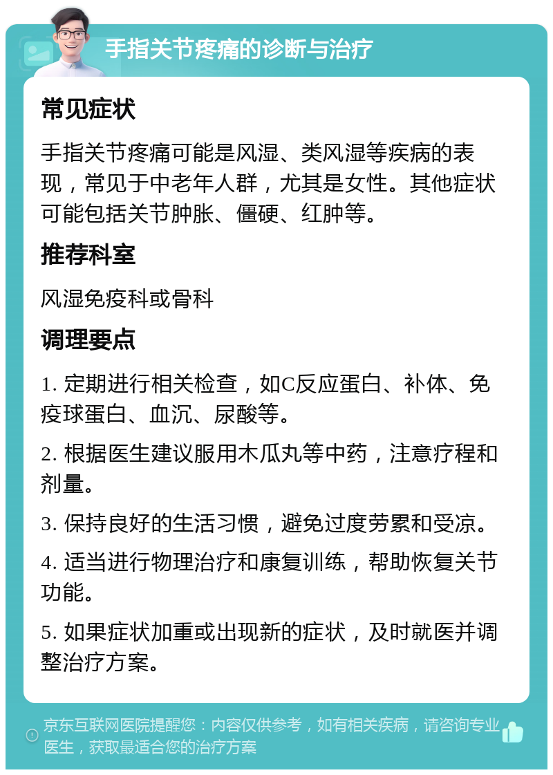 手指关节疼痛的诊断与治疗 常见症状 手指关节疼痛可能是风湿、类风湿等疾病的表现，常见于中老年人群，尤其是女性。其他症状可能包括关节肿胀、僵硬、红肿等。 推荐科室 风湿免疫科或骨科 调理要点 1. 定期进行相关检查，如C反应蛋白、补体、免疫球蛋白、血沉、尿酸等。 2. 根据医生建议服用木瓜丸等中药，注意疗程和剂量。 3. 保持良好的生活习惯，避免过度劳累和受凉。 4. 适当进行物理治疗和康复训练，帮助恢复关节功能。 5. 如果症状加重或出现新的症状，及时就医并调整治疗方案。