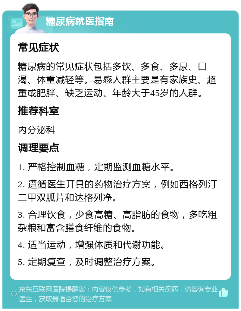 糖尿病就医指南 常见症状 糖尿病的常见症状包括多饮、多食、多尿、口渴、体重减轻等。易感人群主要是有家族史、超重或肥胖、缺乏运动、年龄大于45岁的人群。 推荐科室 内分泌科 调理要点 1. 严格控制血糖，定期监测血糖水平。 2. 遵循医生开具的药物治疗方案，例如西格列汀二甲双胍片和达格列净。 3. 合理饮食，少食高糖、高脂肪的食物，多吃粗杂粮和富含膳食纤维的食物。 4. 适当运动，增强体质和代谢功能。 5. 定期复查，及时调整治疗方案。