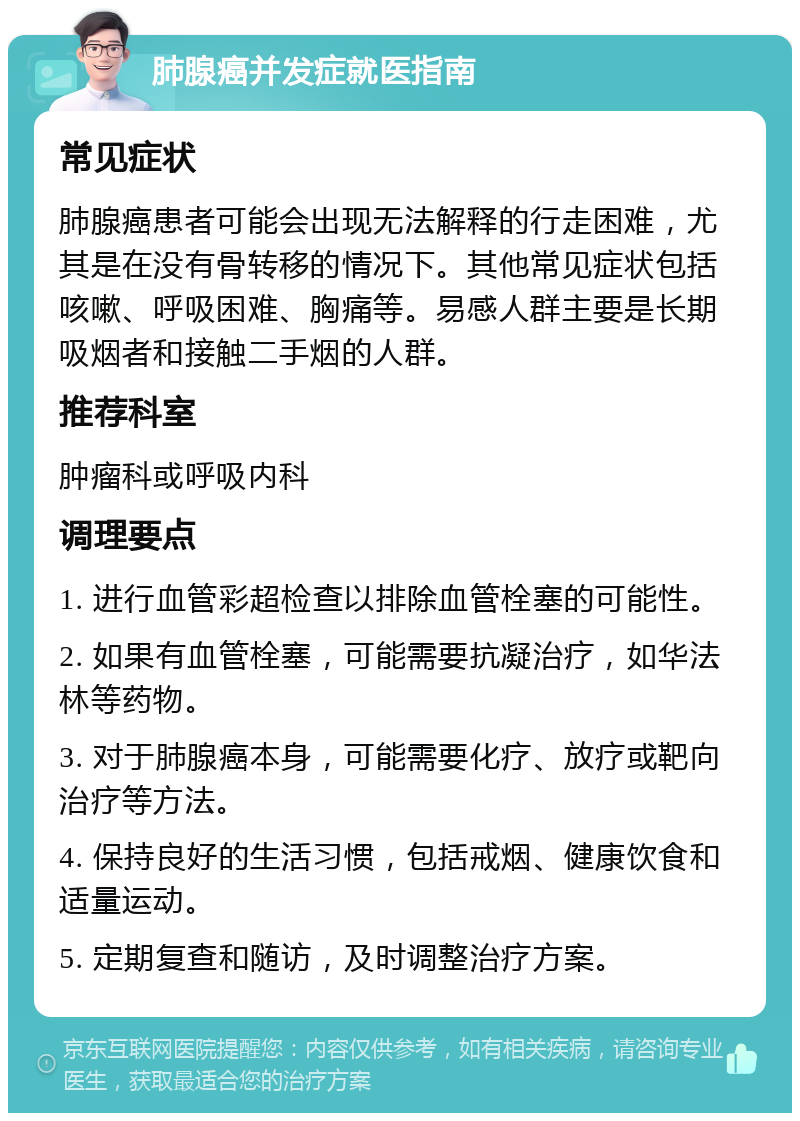 肺腺癌并发症就医指南 常见症状 肺腺癌患者可能会出现无法解释的行走困难，尤其是在没有骨转移的情况下。其他常见症状包括咳嗽、呼吸困难、胸痛等。易感人群主要是长期吸烟者和接触二手烟的人群。 推荐科室 肿瘤科或呼吸内科 调理要点 1. 进行血管彩超检查以排除血管栓塞的可能性。 2. 如果有血管栓塞，可能需要抗凝治疗，如华法林等药物。 3. 对于肺腺癌本身，可能需要化疗、放疗或靶向治疗等方法。 4. 保持良好的生活习惯，包括戒烟、健康饮食和适量运动。 5. 定期复查和随访，及时调整治疗方案。