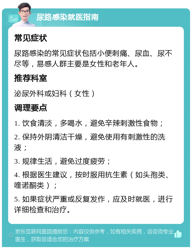 尿路感染就医指南 常见症状 尿路感染的常见症状包括小便刺痛、尿血、尿不尽等，易感人群主要是女性和老年人。 推荐科室 泌尿外科或妇科（女性） 调理要点 1. 饮食清淡，多喝水，避免辛辣刺激性食物； 2. 保持外阴清洁干燥，避免使用有刺激性的洗液； 3. 规律生活，避免过度疲劳； 4. 根据医生建议，按时服用抗生素（如头孢类、喹诺酮类）； 5. 如果症状严重或反复发作，应及时就医，进行详细检查和治疗。