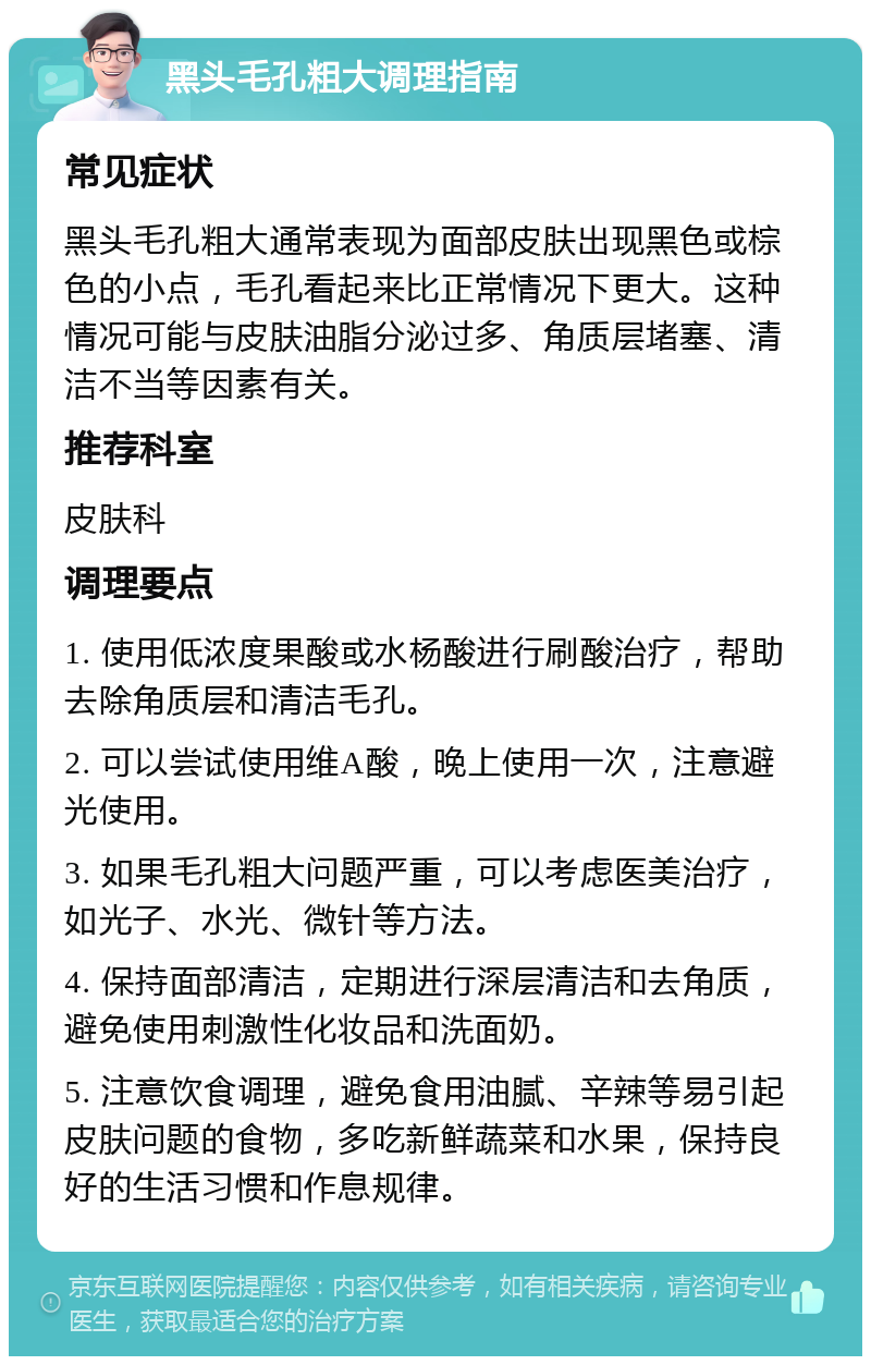 黑头毛孔粗大调理指南 常见症状 黑头毛孔粗大通常表现为面部皮肤出现黑色或棕色的小点，毛孔看起来比正常情况下更大。这种情况可能与皮肤油脂分泌过多、角质层堵塞、清洁不当等因素有关。 推荐科室 皮肤科 调理要点 1. 使用低浓度果酸或水杨酸进行刷酸治疗，帮助去除角质层和清洁毛孔。 2. 可以尝试使用维A酸，晚上使用一次，注意避光使用。 3. 如果毛孔粗大问题严重，可以考虑医美治疗，如光子、水光、微针等方法。 4. 保持面部清洁，定期进行深层清洁和去角质，避免使用刺激性化妆品和洗面奶。 5. 注意饮食调理，避免食用油腻、辛辣等易引起皮肤问题的食物，多吃新鲜蔬菜和水果，保持良好的生活习惯和作息规律。