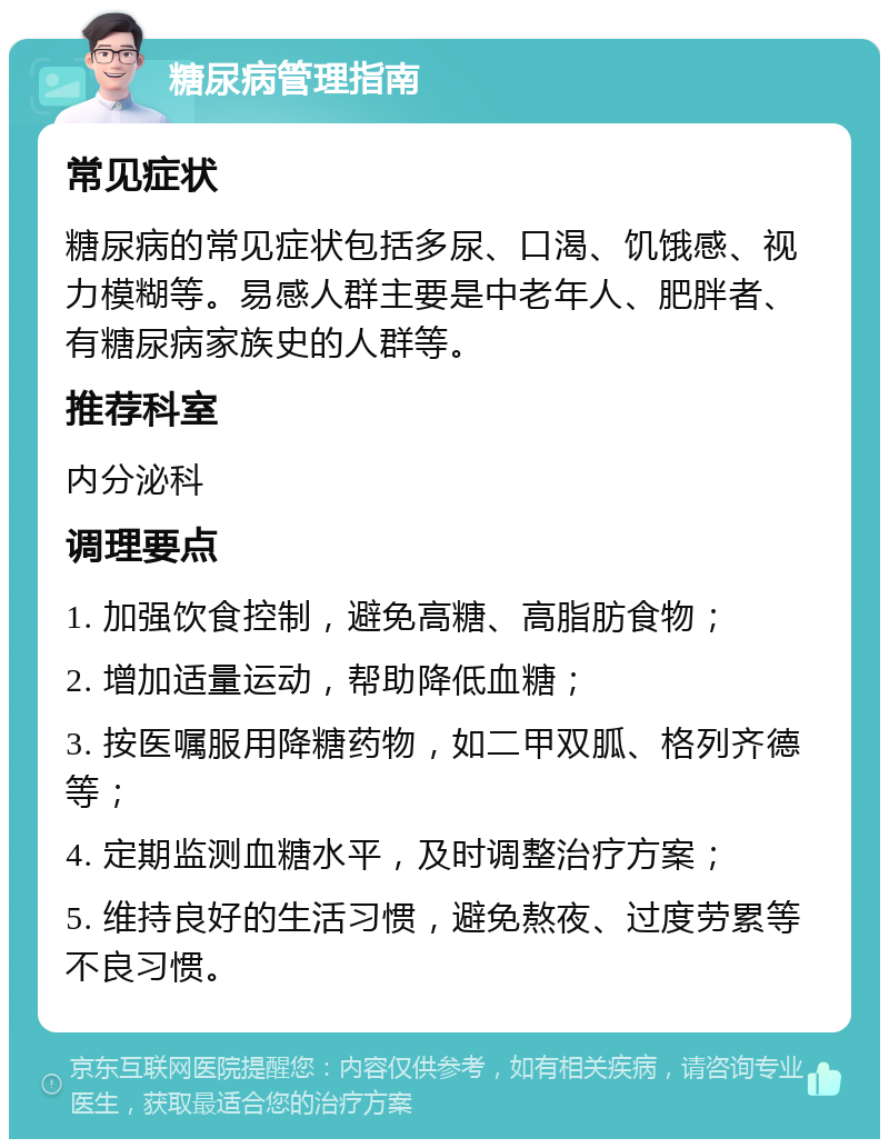 糖尿病管理指南 常见症状 糖尿病的常见症状包括多尿、口渴、饥饿感、视力模糊等。易感人群主要是中老年人、肥胖者、有糖尿病家族史的人群等。 推荐科室 内分泌科 调理要点 1. 加强饮食控制，避免高糖、高脂肪食物； 2. 增加适量运动，帮助降低血糖； 3. 按医嘱服用降糖药物，如二甲双胍、格列齐德等； 4. 定期监测血糖水平，及时调整治疗方案； 5. 维持良好的生活习惯，避免熬夜、过度劳累等不良习惯。