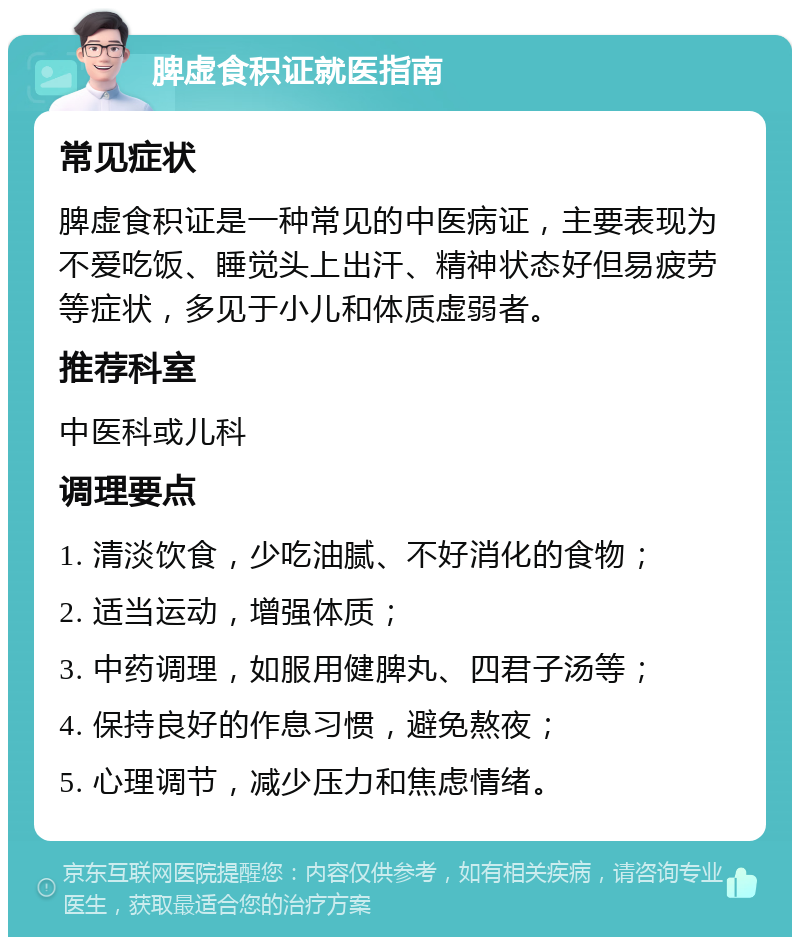 脾虚食积证就医指南 常见症状 脾虚食积证是一种常见的中医病证，主要表现为不爱吃饭、睡觉头上出汗、精神状态好但易疲劳等症状，多见于小儿和体质虚弱者。 推荐科室 中医科或儿科 调理要点 1. 清淡饮食，少吃油腻、不好消化的食物； 2. 适当运动，增强体质； 3. 中药调理，如服用健脾丸、四君子汤等； 4. 保持良好的作息习惯，避免熬夜； 5. 心理调节，减少压力和焦虑情绪。