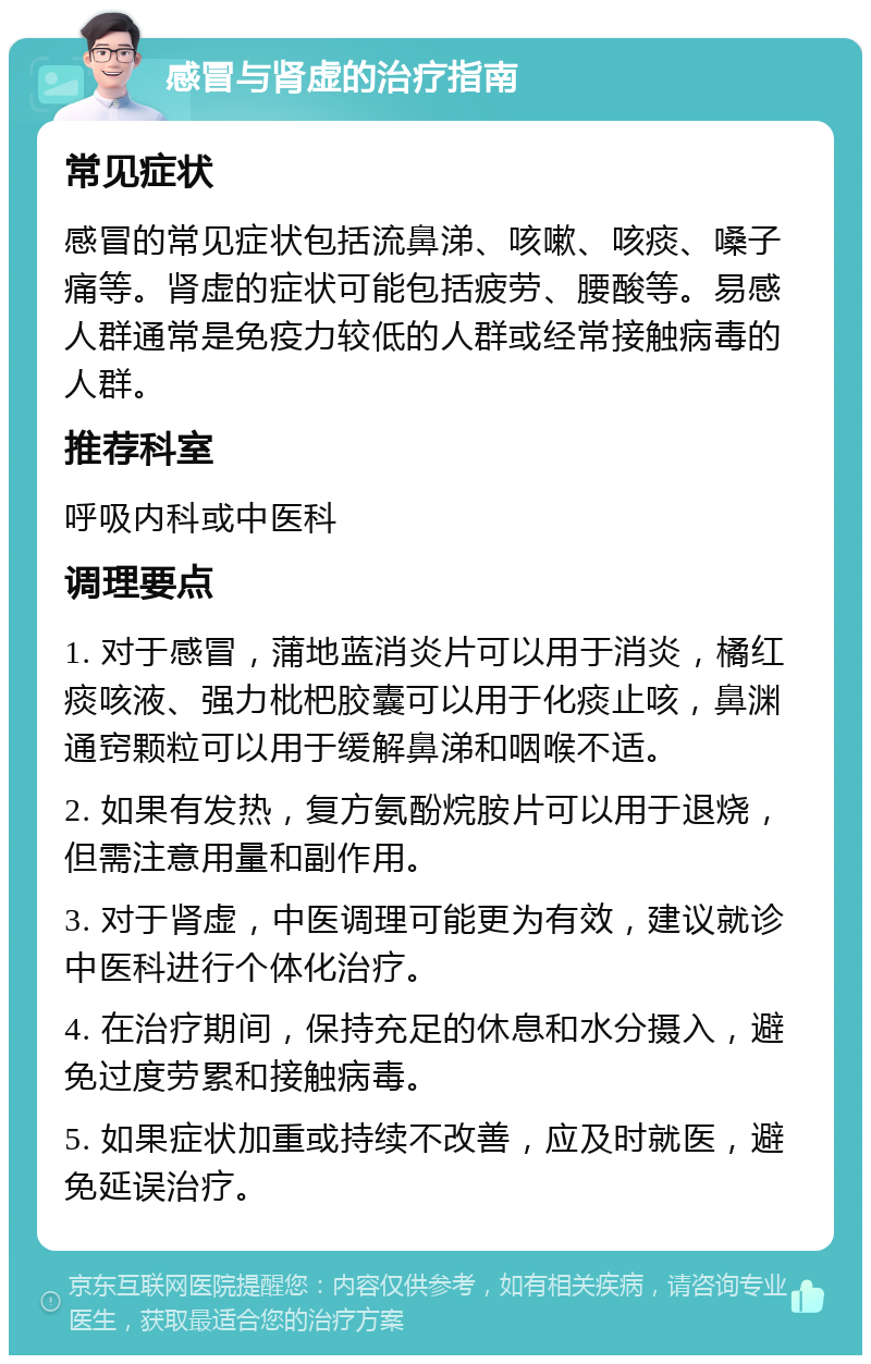 感冒与肾虚的治疗指南 常见症状 感冒的常见症状包括流鼻涕、咳嗽、咳痰、嗓子痛等。肾虚的症状可能包括疲劳、腰酸等。易感人群通常是免疫力较低的人群或经常接触病毒的人群。 推荐科室 呼吸内科或中医科 调理要点 1. 对于感冒，蒲地蓝消炎片可以用于消炎，橘红痰咳液、强力枇杷胶囊可以用于化痰止咳，鼻渊通窍颗粒可以用于缓解鼻涕和咽喉不适。 2. 如果有发热，复方氨酚烷胺片可以用于退烧，但需注意用量和副作用。 3. 对于肾虚，中医调理可能更为有效，建议就诊中医科进行个体化治疗。 4. 在治疗期间，保持充足的休息和水分摄入，避免过度劳累和接触病毒。 5. 如果症状加重或持续不改善，应及时就医，避免延误治疗。