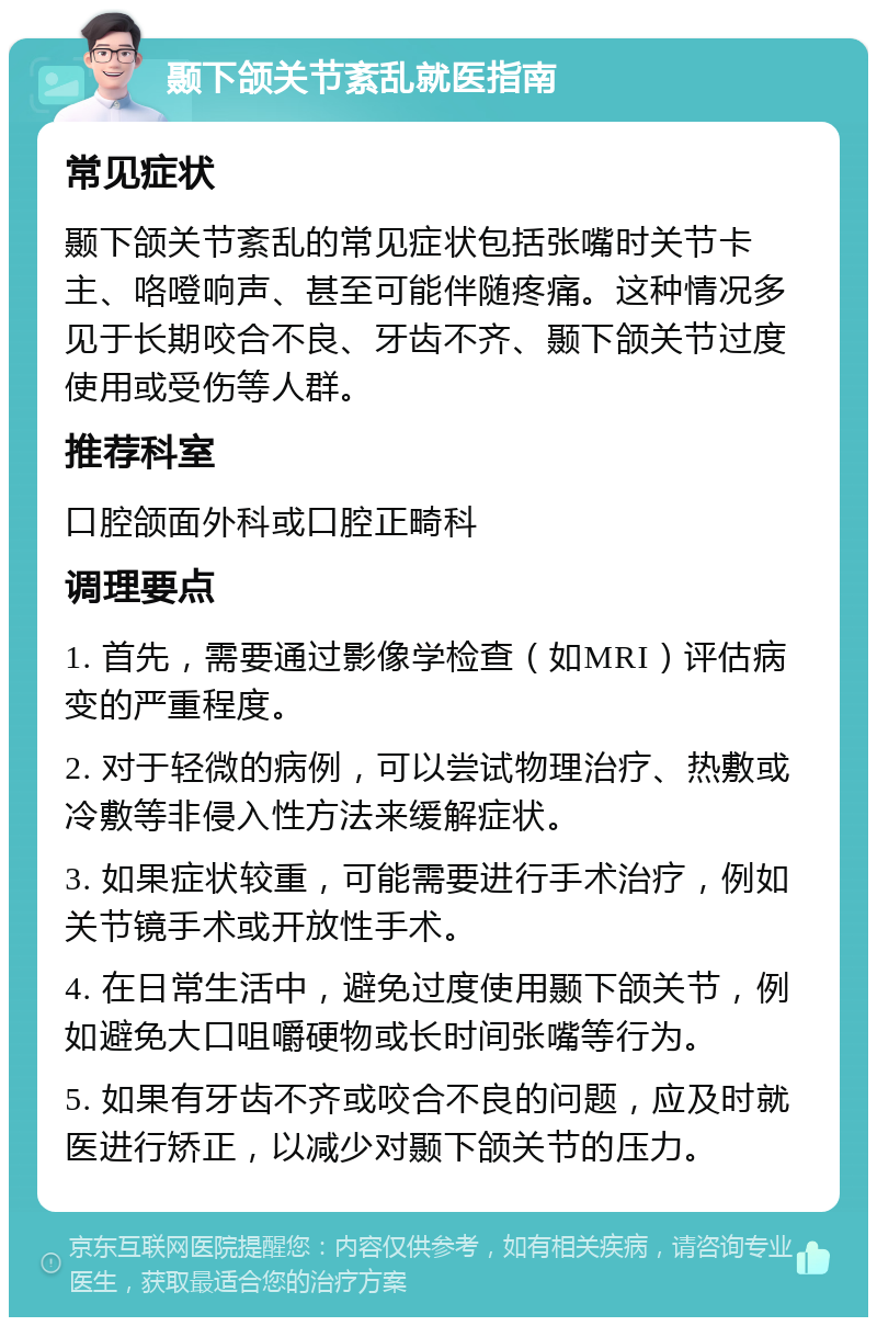 颞下颌关节紊乱就医指南 常见症状 颞下颌关节紊乱的常见症状包括张嘴时关节卡主、咯噔响声、甚至可能伴随疼痛。这种情况多见于长期咬合不良、牙齿不齐、颞下颌关节过度使用或受伤等人群。 推荐科室 口腔颌面外科或口腔正畸科 调理要点 1. 首先，需要通过影像学检查（如MRI）评估病变的严重程度。 2. 对于轻微的病例，可以尝试物理治疗、热敷或冷敷等非侵入性方法来缓解症状。 3. 如果症状较重，可能需要进行手术治疗，例如关节镜手术或开放性手术。 4. 在日常生活中，避免过度使用颞下颌关节，例如避免大口咀嚼硬物或长时间张嘴等行为。 5. 如果有牙齿不齐或咬合不良的问题，应及时就医进行矫正，以减少对颞下颌关节的压力。