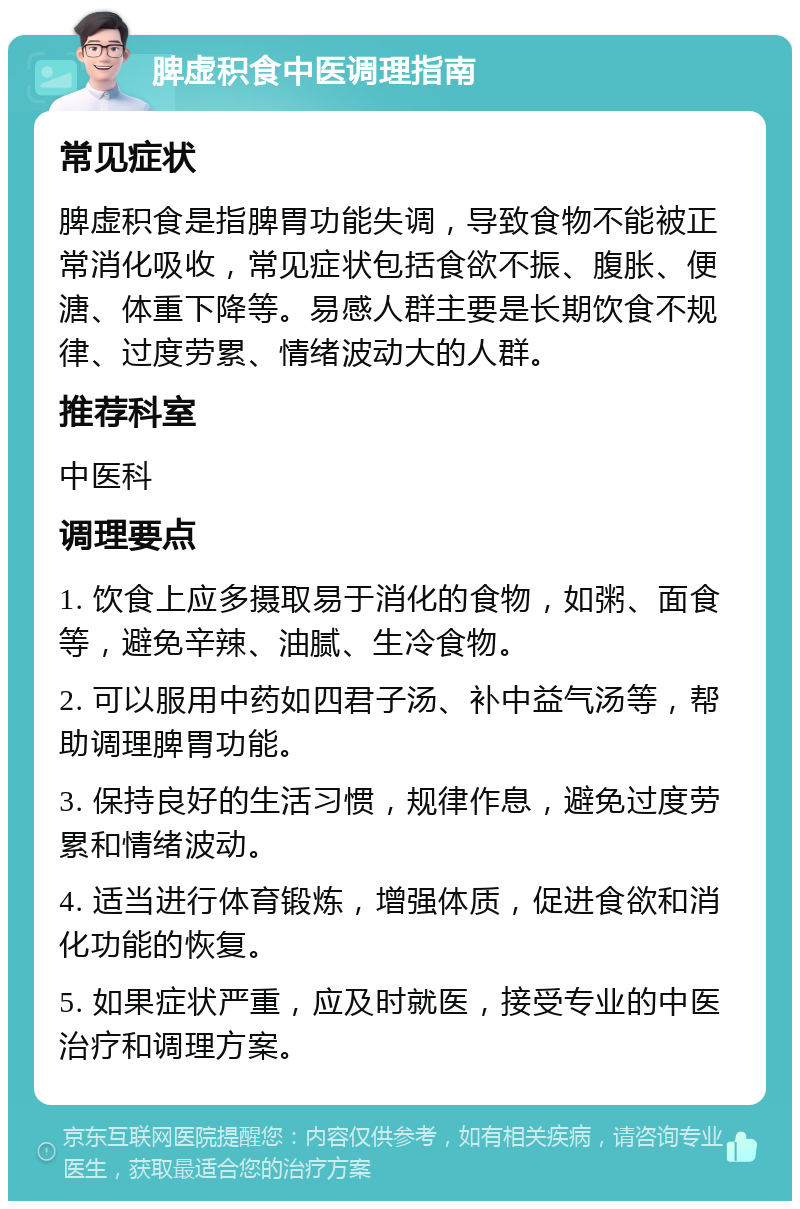 脾虚积食中医调理指南 常见症状 脾虚积食是指脾胃功能失调，导致食物不能被正常消化吸收，常见症状包括食欲不振、腹胀、便溏、体重下降等。易感人群主要是长期饮食不规律、过度劳累、情绪波动大的人群。 推荐科室 中医科 调理要点 1. 饮食上应多摄取易于消化的食物，如粥、面食等，避免辛辣、油腻、生冷食物。 2. 可以服用中药如四君子汤、补中益气汤等，帮助调理脾胃功能。 3. 保持良好的生活习惯，规律作息，避免过度劳累和情绪波动。 4. 适当进行体育锻炼，增强体质，促进食欲和消化功能的恢复。 5. 如果症状严重，应及时就医，接受专业的中医治疗和调理方案。