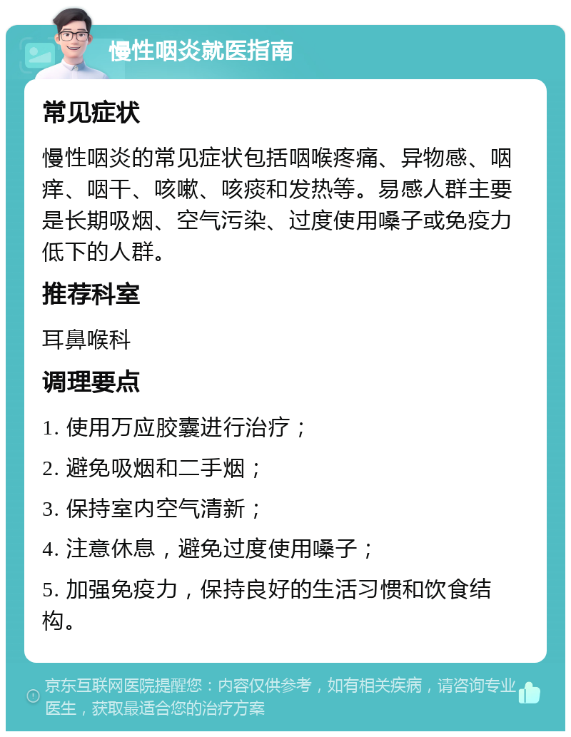 慢性咽炎就医指南 常见症状 慢性咽炎的常见症状包括咽喉疼痛、异物感、咽痒、咽干、咳嗽、咳痰和发热等。易感人群主要是长期吸烟、空气污染、过度使用嗓子或免疫力低下的人群。 推荐科室 耳鼻喉科 调理要点 1. 使用万应胶囊进行治疗； 2. 避免吸烟和二手烟； 3. 保持室内空气清新； 4. 注意休息，避免过度使用嗓子； 5. 加强免疫力，保持良好的生活习惯和饮食结构。