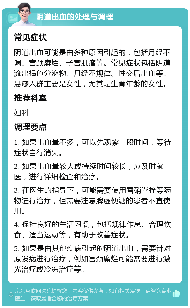 阴道出血的处理与调理 常见症状 阴道出血可能是由多种原因引起的，包括月经不调、宫颈糜烂、子宫肌瘤等。常见症状包括阴道流出褐色分泌物、月经不规律、性交后出血等。易感人群主要是女性，尤其是生育年龄的女性。 推荐科室 妇科 调理要点 1. 如果出血量不多，可以先观察一段时间，等待症状自行消失。 2. 如果出血量较大或持续时间较长，应及时就医，进行详细检查和治疗。 3. 在医生的指导下，可能需要使用替硝唑栓等药物进行治疗，但需要注意脾虚便溏的患者不宜使用。 4. 保持良好的生活习惯，包括规律作息、合理饮食、适当运动等，有助于改善症状。 5. 如果是由其他疾病引起的阴道出血，需要针对原发病进行治疗，例如宫颈糜烂可能需要进行激光治疗或冷冻治疗等。