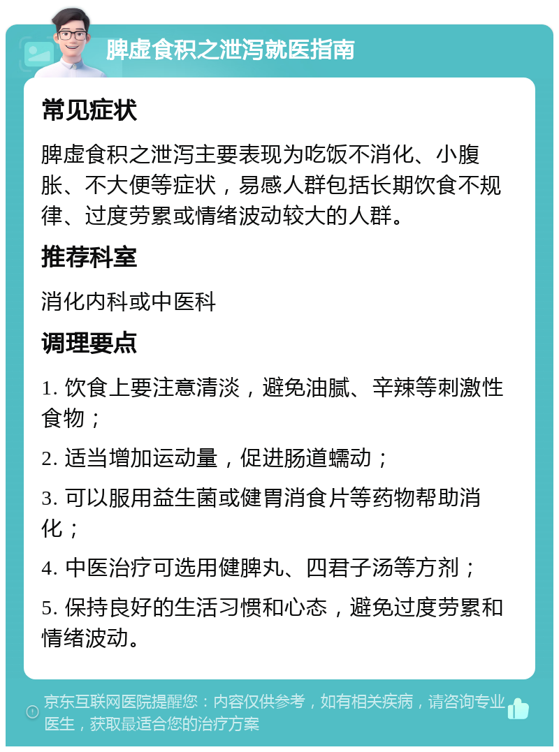 脾虚食积之泄泻就医指南 常见症状 脾虚食积之泄泻主要表现为吃饭不消化、小腹胀、不大便等症状，易感人群包括长期饮食不规律、过度劳累或情绪波动较大的人群。 推荐科室 消化内科或中医科 调理要点 1. 饮食上要注意清淡，避免油腻、辛辣等刺激性食物； 2. 适当增加运动量，促进肠道蠕动； 3. 可以服用益生菌或健胃消食片等药物帮助消化； 4. 中医治疗可选用健脾丸、四君子汤等方剂； 5. 保持良好的生活习惯和心态，避免过度劳累和情绪波动。