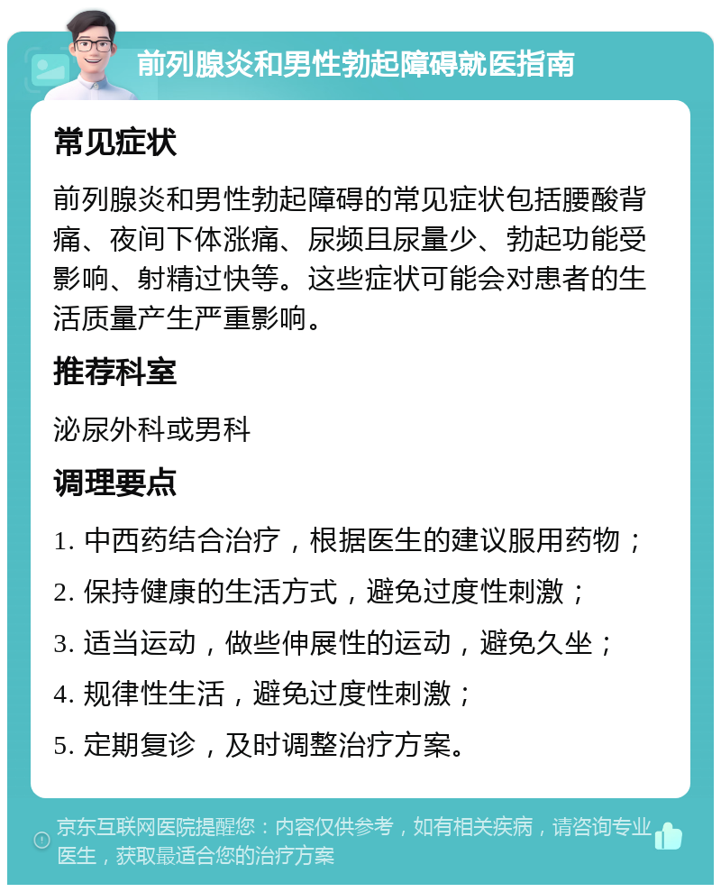 前列腺炎和男性勃起障碍就医指南 常见症状 前列腺炎和男性勃起障碍的常见症状包括腰酸背痛、夜间下体涨痛、尿频且尿量少、勃起功能受影响、射精过快等。这些症状可能会对患者的生活质量产生严重影响。 推荐科室 泌尿外科或男科 调理要点 1. 中西药结合治疗，根据医生的建议服用药物； 2. 保持健康的生活方式，避免过度性刺激； 3. 适当运动，做些伸展性的运动，避免久坐； 4. 规律性生活，避免过度性刺激； 5. 定期复诊，及时调整治疗方案。