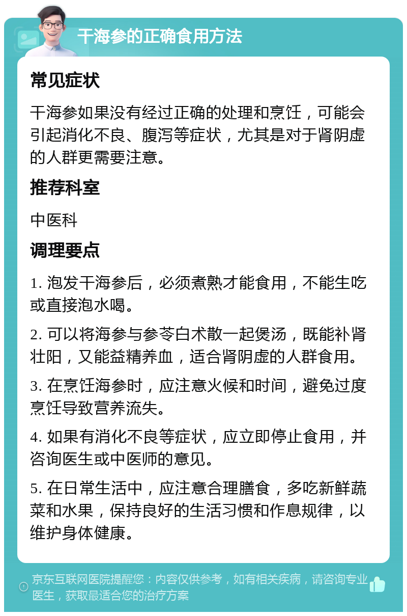 干海参的正确食用方法 常见症状 干海参如果没有经过正确的处理和烹饪，可能会引起消化不良、腹泻等症状，尤其是对于肾阴虚的人群更需要注意。 推荐科室 中医科 调理要点 1. 泡发干海参后，必须煮熟才能食用，不能生吃或直接泡水喝。 2. 可以将海参与参苓白术散一起煲汤，既能补肾壮阳，又能益精养血，适合肾阴虚的人群食用。 3. 在烹饪海参时，应注意火候和时间，避免过度烹饪导致营养流失。 4. 如果有消化不良等症状，应立即停止食用，并咨询医生或中医师的意见。 5. 在日常生活中，应注意合理膳食，多吃新鲜蔬菜和水果，保持良好的生活习惯和作息规律，以维护身体健康。