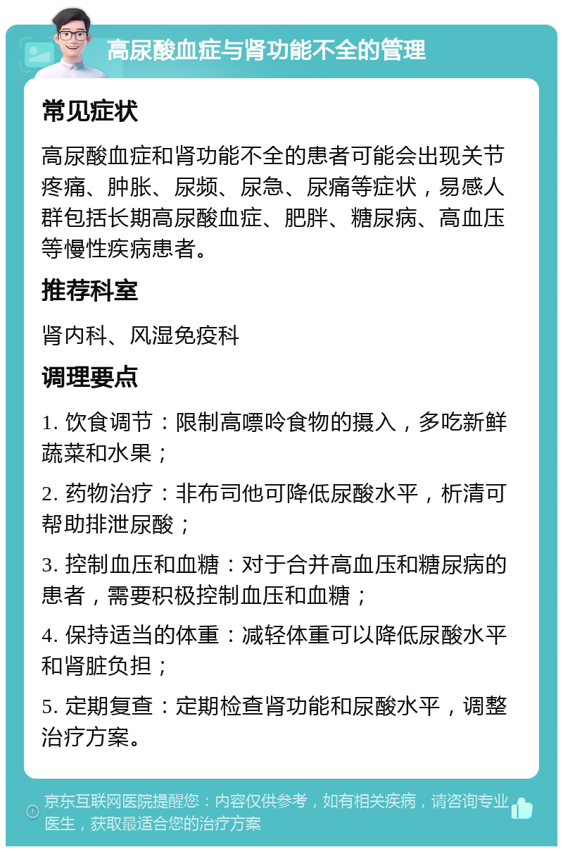 高尿酸血症与肾功能不全的管理 常见症状 高尿酸血症和肾功能不全的患者可能会出现关节疼痛、肿胀、尿频、尿急、尿痛等症状，易感人群包括长期高尿酸血症、肥胖、糖尿病、高血压等慢性疾病患者。 推荐科室 肾内科、风湿免疫科 调理要点 1. 饮食调节：限制高嘌呤食物的摄入，多吃新鲜蔬菜和水果； 2. 药物治疗：非布司他可降低尿酸水平，析清可帮助排泄尿酸； 3. 控制血压和血糖：对于合并高血压和糖尿病的患者，需要积极控制血压和血糖； 4. 保持适当的体重：减轻体重可以降低尿酸水平和肾脏负担； 5. 定期复查：定期检查肾功能和尿酸水平，调整治疗方案。