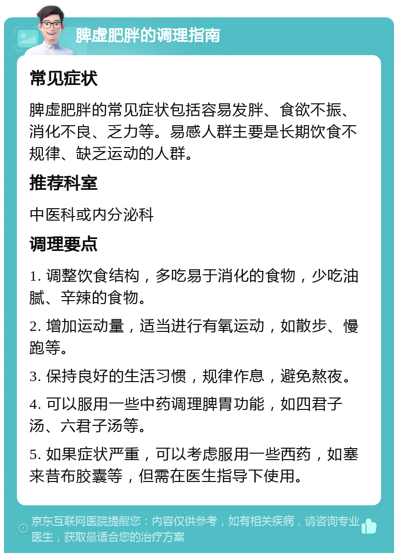 脾虚肥胖的调理指南 常见症状 脾虚肥胖的常见症状包括容易发胖、食欲不振、消化不良、乏力等。易感人群主要是长期饮食不规律、缺乏运动的人群。 推荐科室 中医科或内分泌科 调理要点 1. 调整饮食结构，多吃易于消化的食物，少吃油腻、辛辣的食物。 2. 增加运动量，适当进行有氧运动，如散步、慢跑等。 3. 保持良好的生活习惯，规律作息，避免熬夜。 4. 可以服用一些中药调理脾胃功能，如四君子汤、六君子汤等。 5. 如果症状严重，可以考虑服用一些西药，如塞来昔布胶囊等，但需在医生指导下使用。