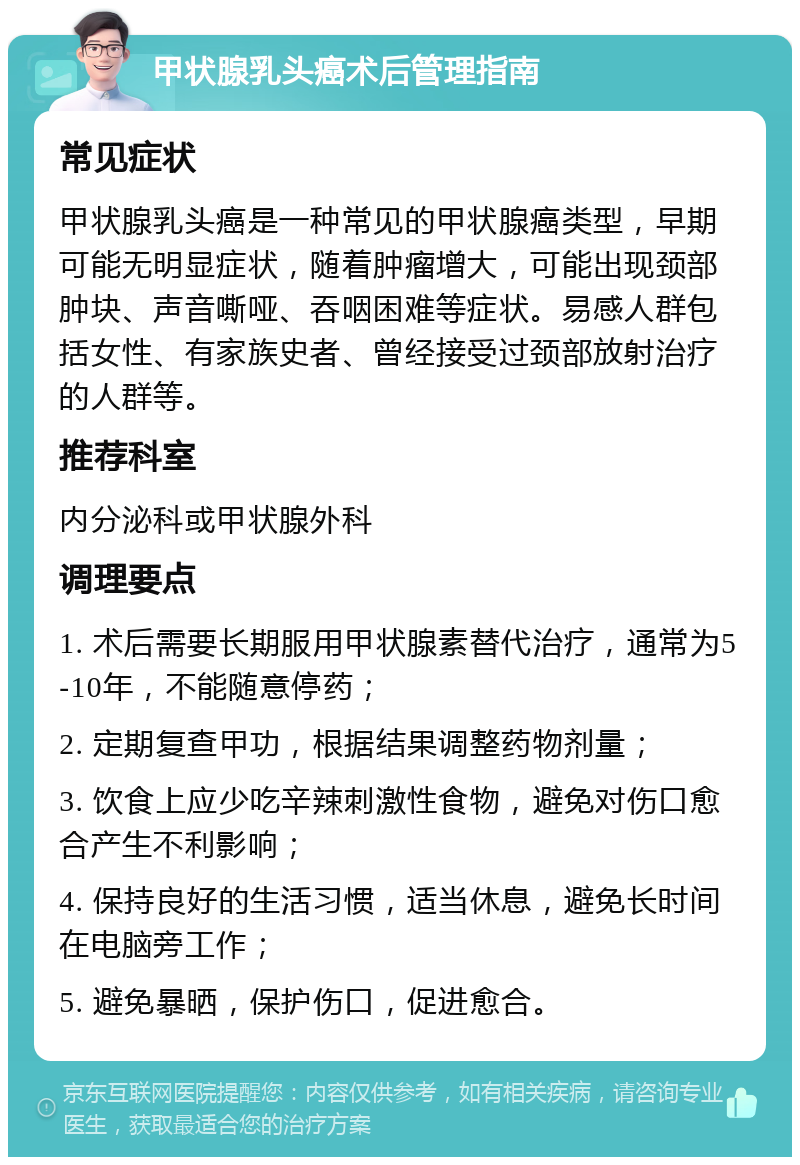 甲状腺乳头癌术后管理指南 常见症状 甲状腺乳头癌是一种常见的甲状腺癌类型，早期可能无明显症状，随着肿瘤增大，可能出现颈部肿块、声音嘶哑、吞咽困难等症状。易感人群包括女性、有家族史者、曾经接受过颈部放射治疗的人群等。 推荐科室 内分泌科或甲状腺外科 调理要点 1. 术后需要长期服用甲状腺素替代治疗，通常为5-10年，不能随意停药； 2. 定期复查甲功，根据结果调整药物剂量； 3. 饮食上应少吃辛辣刺激性食物，避免对伤口愈合产生不利影响； 4. 保持良好的生活习惯，适当休息，避免长时间在电脑旁工作； 5. 避免暴晒，保护伤口，促进愈合。