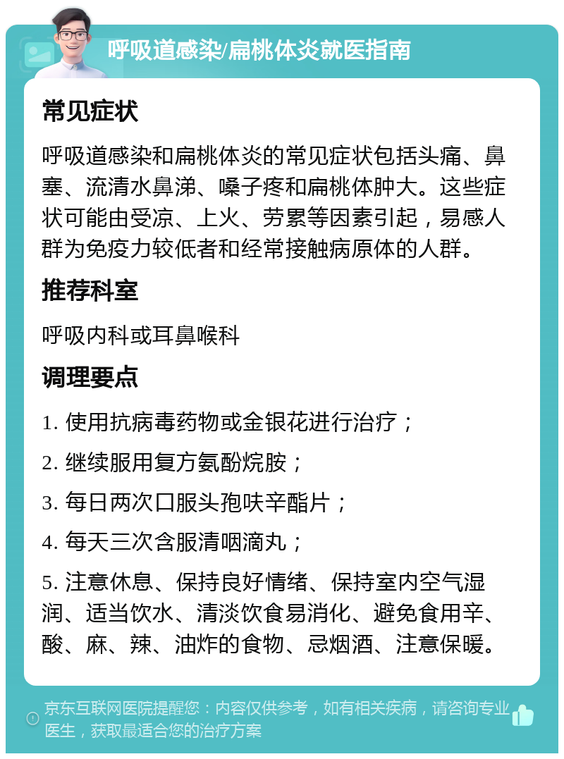 呼吸道感染/扁桃体炎就医指南 常见症状 呼吸道感染和扁桃体炎的常见症状包括头痛、鼻塞、流清水鼻涕、嗓子疼和扁桃体肿大。这些症状可能由受凉、上火、劳累等因素引起，易感人群为免疫力较低者和经常接触病原体的人群。 推荐科室 呼吸内科或耳鼻喉科 调理要点 1. 使用抗病毒药物或金银花进行治疗； 2. 继续服用复方氨酚烷胺； 3. 每日两次口服头孢呋辛酯片； 4. 每天三次含服清咽滴丸； 5. 注意休息、保持良好情绪、保持室内空气湿润、适当饮水、清淡饮食易消化、避免食用辛、酸、麻、辣、油炸的食物、忌烟酒、注意保暖。