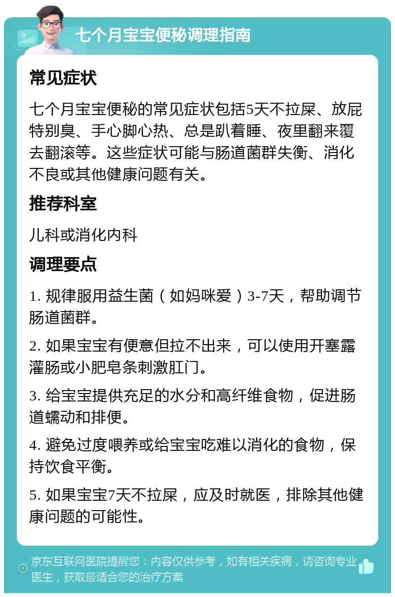 七个月宝宝便秘调理指南 常见症状 七个月宝宝便秘的常见症状包括5天不拉屎、放屁特别臭、手心脚心热、总是趴着睡、夜里翻来覆去翻滚等。这些症状可能与肠道菌群失衡、消化不良或其他健康问题有关。 推荐科室 儿科或消化内科 调理要点 1. 规律服用益生菌（如妈咪爱）3-7天，帮助调节肠道菌群。 2. 如果宝宝有便意但拉不出来，可以使用开塞露灌肠或小肥皂条刺激肛门。 3. 给宝宝提供充足的水分和高纤维食物，促进肠道蠕动和排便。 4. 避免过度喂养或给宝宝吃难以消化的食物，保持饮食平衡。 5. 如果宝宝7天不拉屎，应及时就医，排除其他健康问题的可能性。