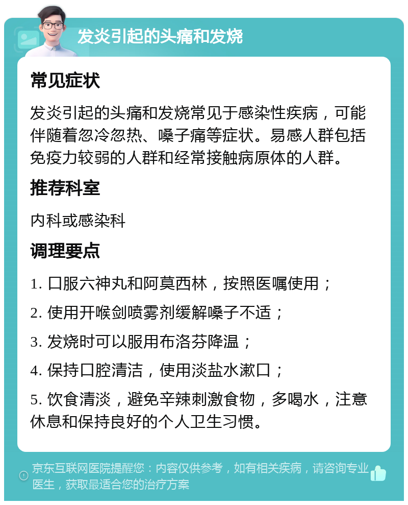 发炎引起的头痛和发烧 常见症状 发炎引起的头痛和发烧常见于感染性疾病，可能伴随着忽冷忽热、嗓子痛等症状。易感人群包括免疫力较弱的人群和经常接触病原体的人群。 推荐科室 内科或感染科 调理要点 1. 口服六神丸和阿莫西林，按照医嘱使用； 2. 使用开喉剑喷雾剂缓解嗓子不适； 3. 发烧时可以服用布洛芬降温； 4. 保持口腔清洁，使用淡盐水漱口； 5. 饮食清淡，避免辛辣刺激食物，多喝水，注意休息和保持良好的个人卫生习惯。