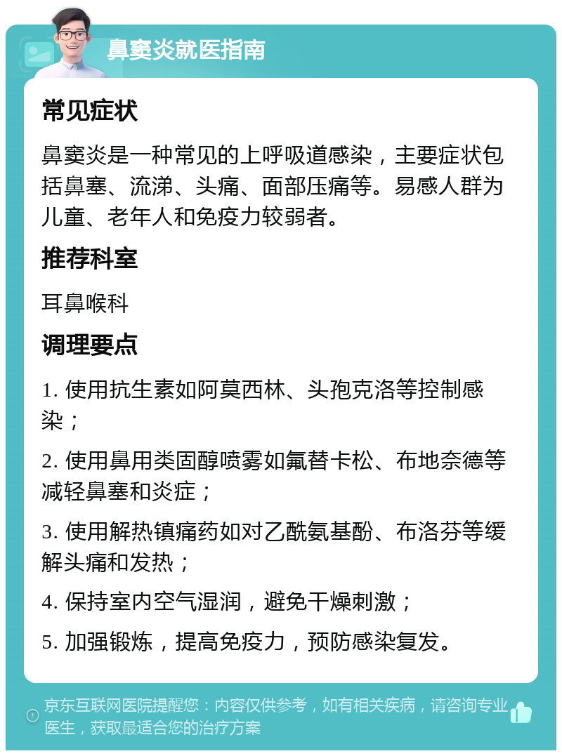 鼻窦炎就医指南 常见症状 鼻窦炎是一种常见的上呼吸道感染，主要症状包括鼻塞、流涕、头痛、面部压痛等。易感人群为儿童、老年人和免疫力较弱者。 推荐科室 耳鼻喉科 调理要点 1. 使用抗生素如阿莫西林、头孢克洛等控制感染； 2. 使用鼻用类固醇喷雾如氟替卡松、布地奈德等减轻鼻塞和炎症； 3. 使用解热镇痛药如对乙酰氨基酚、布洛芬等缓解头痛和发热； 4. 保持室内空气湿润，避免干燥刺激； 5. 加强锻炼，提高免疫力，预防感染复发。