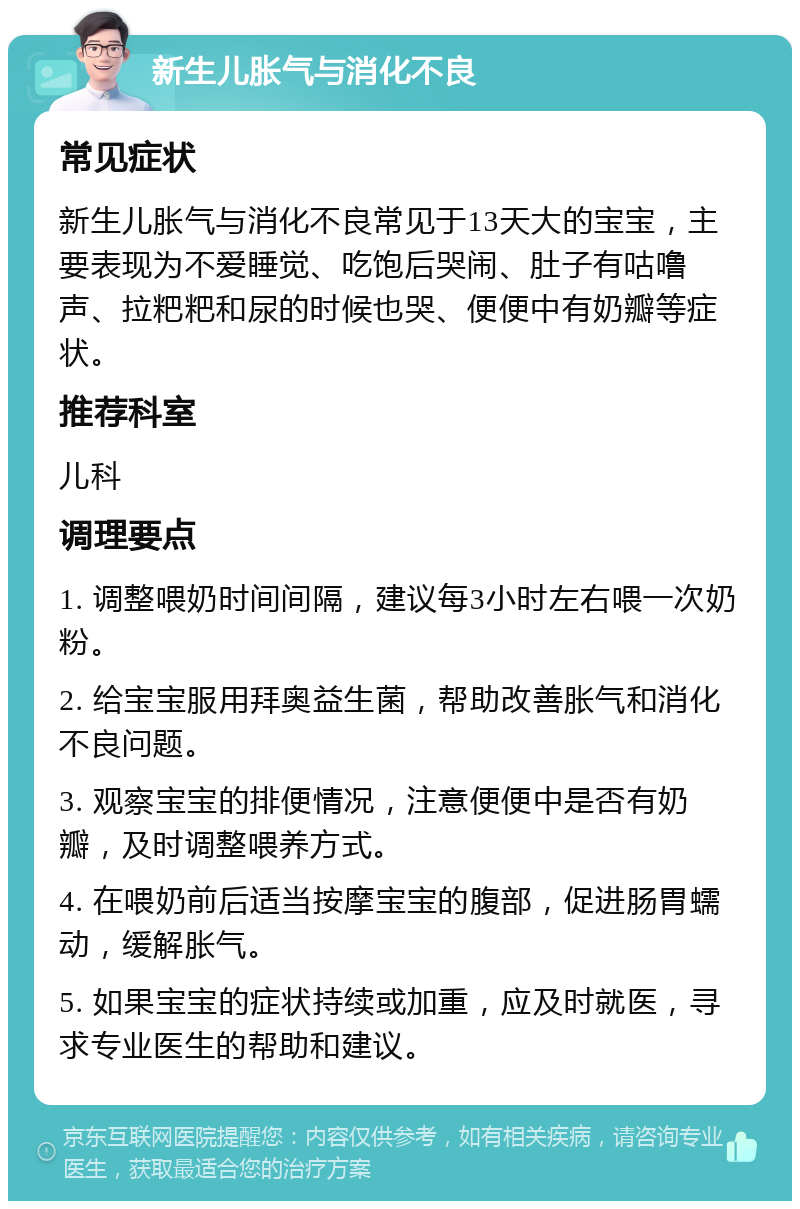 新生儿胀气与消化不良 常见症状 新生儿胀气与消化不良常见于13天大的宝宝，主要表现为不爱睡觉、吃饱后哭闹、肚子有咕噜声、拉粑粑和尿的时候也哭、便便中有奶瓣等症状。 推荐科室 儿科 调理要点 1. 调整喂奶时间间隔，建议每3小时左右喂一次奶粉。 2. 给宝宝服用拜奥益生菌，帮助改善胀气和消化不良问题。 3. 观察宝宝的排便情况，注意便便中是否有奶瓣，及时调整喂养方式。 4. 在喂奶前后适当按摩宝宝的腹部，促进肠胃蠕动，缓解胀气。 5. 如果宝宝的症状持续或加重，应及时就医，寻求专业医生的帮助和建议。