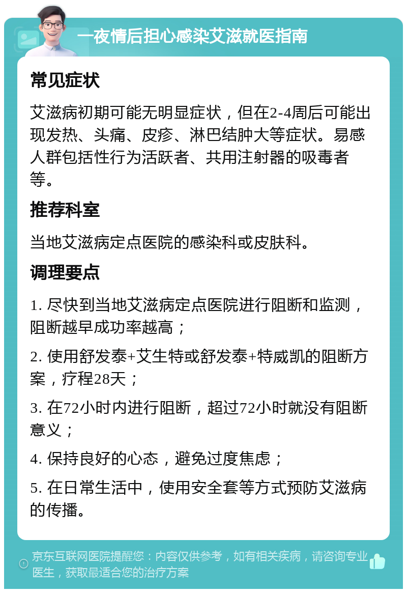 一夜情后担心感染艾滋就医指南 常见症状 艾滋病初期可能无明显症状，但在2-4周后可能出现发热、头痛、皮疹、淋巴结肿大等症状。易感人群包括性行为活跃者、共用注射器的吸毒者等。 推荐科室 当地艾滋病定点医院的感染科或皮肤科。 调理要点 1. 尽快到当地艾滋病定点医院进行阻断和监测，阻断越早成功率越高； 2. 使用舒发泰+艾生特或舒发泰+特威凯的阻断方案，疗程28天； 3. 在72小时内进行阻断，超过72小时就没有阻断意义； 4. 保持良好的心态，避免过度焦虑； 5. 在日常生活中，使用安全套等方式预防艾滋病的传播。