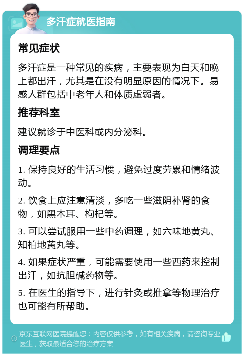 多汗症就医指南 常见症状 多汗症是一种常见的疾病，主要表现为白天和晚上都出汗，尤其是在没有明显原因的情况下。易感人群包括中老年人和体质虚弱者。 推荐科室 建议就诊于中医科或内分泌科。 调理要点 1. 保持良好的生活习惯，避免过度劳累和情绪波动。 2. 饮食上应注意清淡，多吃一些滋阴补肾的食物，如黑木耳、枸杞等。 3. 可以尝试服用一些中药调理，如六味地黄丸、知柏地黄丸等。 4. 如果症状严重，可能需要使用一些西药来控制出汗，如抗胆碱药物等。 5. 在医生的指导下，进行针灸或推拿等物理治疗也可能有所帮助。