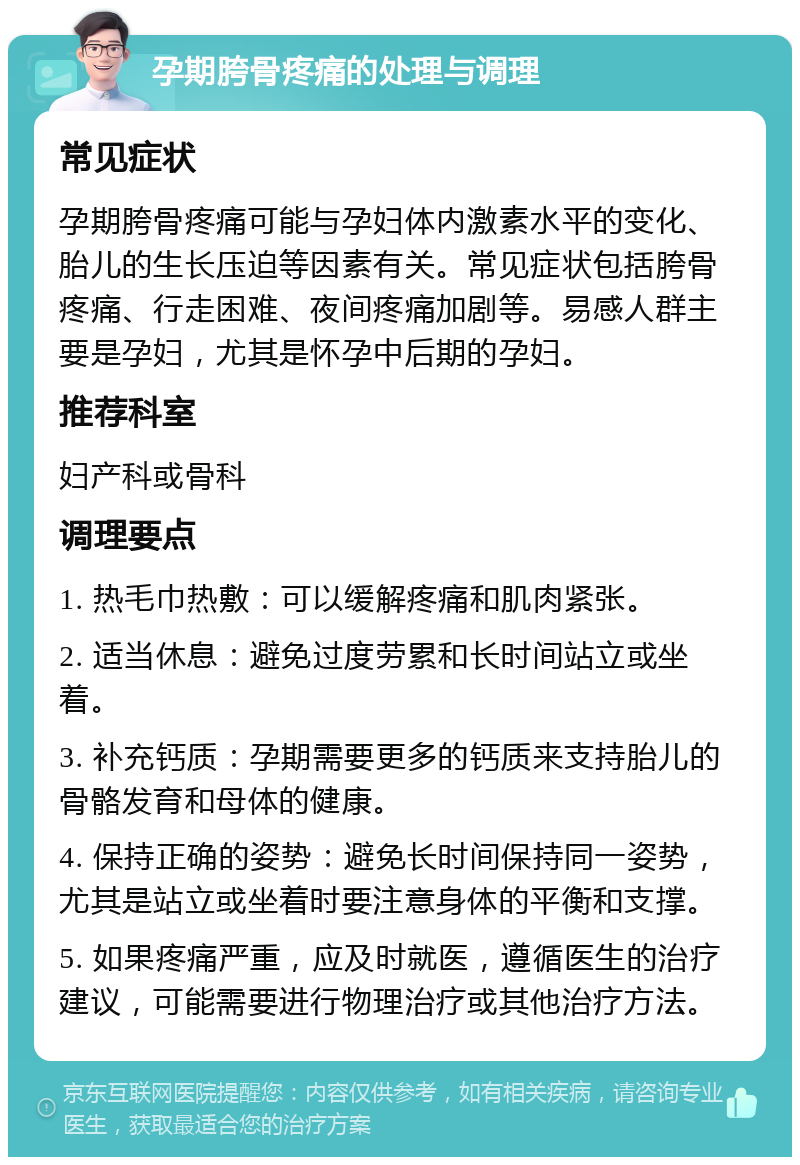 孕期胯骨疼痛的处理与调理 常见症状 孕期胯骨疼痛可能与孕妇体内激素水平的变化、胎儿的生长压迫等因素有关。常见症状包括胯骨疼痛、行走困难、夜间疼痛加剧等。易感人群主要是孕妇，尤其是怀孕中后期的孕妇。 推荐科室 妇产科或骨科 调理要点 1. 热毛巾热敷：可以缓解疼痛和肌肉紧张。 2. 适当休息：避免过度劳累和长时间站立或坐着。 3. 补充钙质：孕期需要更多的钙质来支持胎儿的骨骼发育和母体的健康。 4. 保持正确的姿势：避免长时间保持同一姿势，尤其是站立或坐着时要注意身体的平衡和支撑。 5. 如果疼痛严重，应及时就医，遵循医生的治疗建议，可能需要进行物理治疗或其他治疗方法。