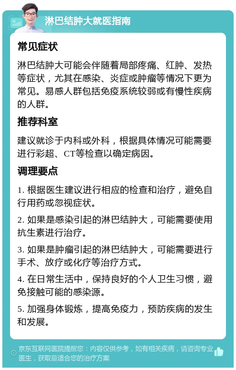 淋巴结肿大就医指南 常见症状 淋巴结肿大可能会伴随着局部疼痛、红肿、发热等症状，尤其在感染、炎症或肿瘤等情况下更为常见。易感人群包括免疫系统较弱或有慢性疾病的人群。 推荐科室 建议就诊于内科或外科，根据具体情况可能需要进行彩超、CT等检查以确定病因。 调理要点 1. 根据医生建议进行相应的检查和治疗，避免自行用药或忽视症状。 2. 如果是感染引起的淋巴结肿大，可能需要使用抗生素进行治疗。 3. 如果是肿瘤引起的淋巴结肿大，可能需要进行手术、放疗或化疗等治疗方式。 4. 在日常生活中，保持良好的个人卫生习惯，避免接触可能的感染源。 5. 加强身体锻炼，提高免疫力，预防疾病的发生和发展。