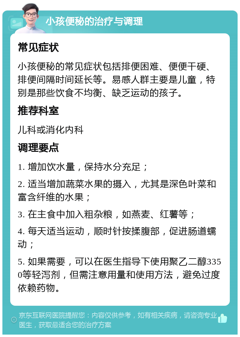 小孩便秘的治疗与调理 常见症状 小孩便秘的常见症状包括排便困难、便便干硬、排便间隔时间延长等。易感人群主要是儿童，特别是那些饮食不均衡、缺乏运动的孩子。 推荐科室 儿科或消化内科 调理要点 1. 增加饮水量，保持水分充足； 2. 适当增加蔬菜水果的摄入，尤其是深色叶菜和富含纤维的水果； 3. 在主食中加入粗杂粮，如燕麦、红薯等； 4. 每天适当运动，顺时针按揉腹部，促进肠道蠕动； 5. 如果需要，可以在医生指导下使用聚乙二醇3350等轻泻剂，但需注意用量和使用方法，避免过度依赖药物。