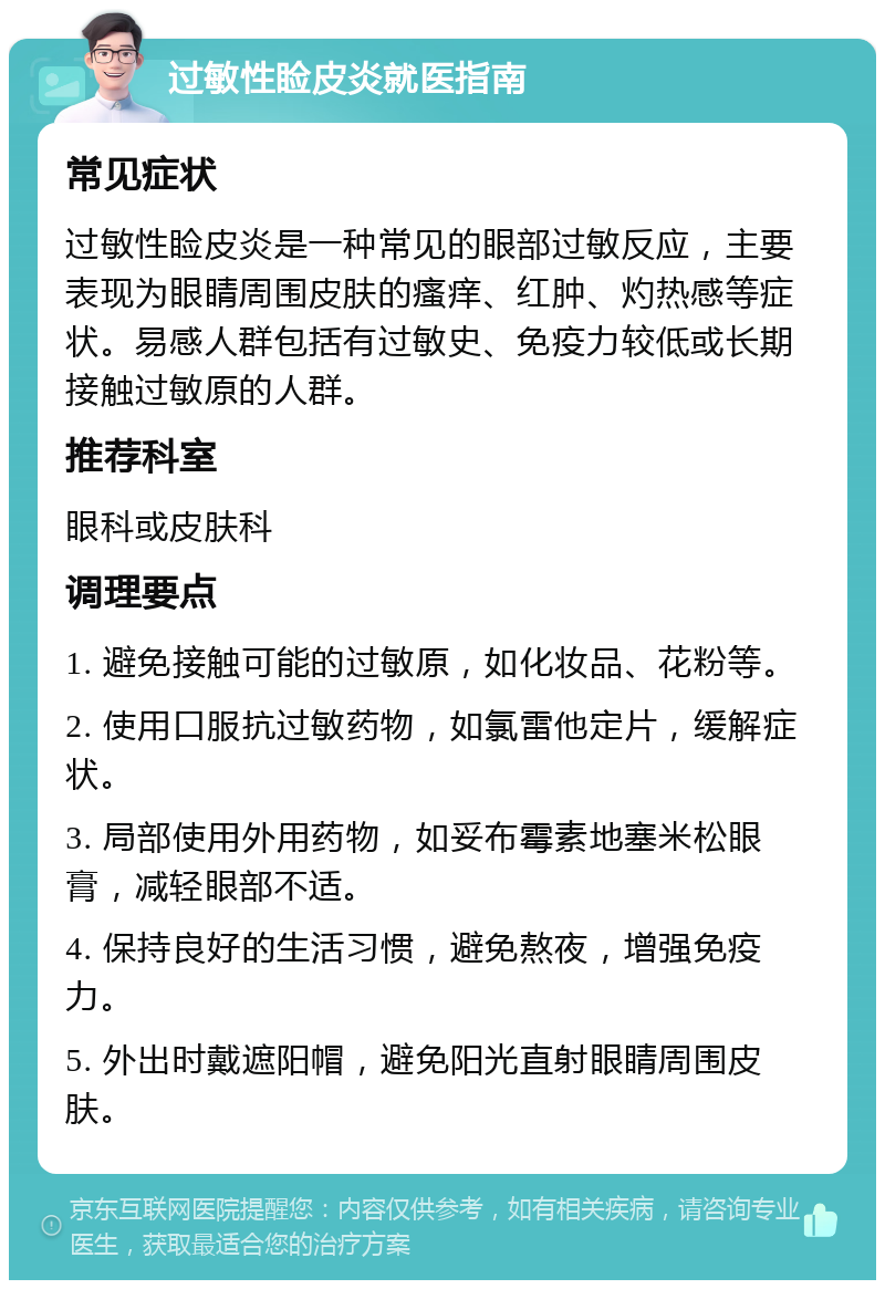 过敏性睑皮炎就医指南 常见症状 过敏性睑皮炎是一种常见的眼部过敏反应，主要表现为眼睛周围皮肤的瘙痒、红肿、灼热感等症状。易感人群包括有过敏史、免疫力较低或长期接触过敏原的人群。 推荐科室 眼科或皮肤科 调理要点 1. 避免接触可能的过敏原，如化妆品、花粉等。 2. 使用口服抗过敏药物，如氯雷他定片，缓解症状。 3. 局部使用外用药物，如妥布霉素地塞米松眼膏，减轻眼部不适。 4. 保持良好的生活习惯，避免熬夜，增强免疫力。 5. 外出时戴遮阳帽，避免阳光直射眼睛周围皮肤。