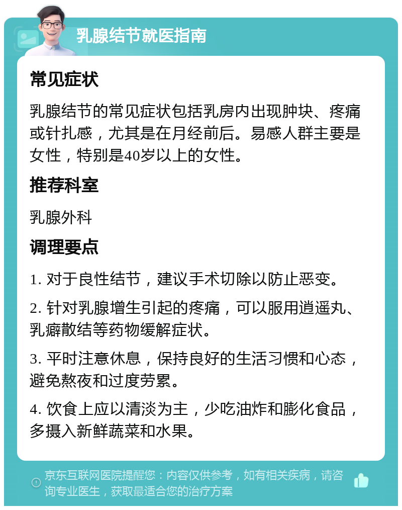 乳腺结节就医指南 常见症状 乳腺结节的常见症状包括乳房内出现肿块、疼痛或针扎感，尤其是在月经前后。易感人群主要是女性，特别是40岁以上的女性。 推荐科室 乳腺外科 调理要点 1. 对于良性结节，建议手术切除以防止恶变。 2. 针对乳腺增生引起的疼痛，可以服用逍遥丸、乳癖散结等药物缓解症状。 3. 平时注意休息，保持良好的生活习惯和心态，避免熬夜和过度劳累。 4. 饮食上应以清淡为主，少吃油炸和膨化食品，多摄入新鲜蔬菜和水果。