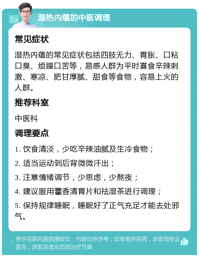 湿热内蕴的中医调理 常见症状 湿热内蕴的常见症状包括四肢无力、胃胀、口粘口臭、烦躁口苦等，易感人群为平时喜食辛辣刺激、寒凉、肥甘厚腻、甜食等食物，容易上火的人群。 推荐科室 中医科 调理要点 1. 饮食清淡，少吃辛辣油腻及生冷食物； 2. 适当运动到后背微微汗出； 3. 注意情绪调节，少思虑，少熬夜； 4. 建议服用藿香清胃片和祛湿茶进行调理； 5. 保持规律睡眠，睡眠好了正气充足才能去处邪气。